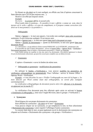 COURS BARDON - WORD 2007 / CHAPITRE 1



      En faisant un clic droit sur le mot souligné, on affiche une liste d’options concernant la
faute détectée (qui n’en est pas toujours une…).
      Word n’a en effet pas toujours raison.
      Exemple
      Si j’écris :
      Word tombe dans le panneau… Il considère le mot « affiche » comme un nom, dans la
mesure où le verbe « affiche » n’a pas de complément, et il propose comme correction (clic
droit sur le mot premier) « La première ».

           Orthographe

     Option « Ignorer » : le mot sera ignoré, c’est-à-dire non souligné, pour cette occurrence
seulement. Il sera à nouveau souligné s’il est encore saisi.
     Option « Ignorer tout » : le mot sera ignoré dans tout le document en cours.
     Option « Ajouter au dictionnaire » : ajouté au dictionnaire, le mot sera ignoré dans tout
document Word.
      Le « dictionnaire » est par défaut le fichier nommé PERSO.DIC ou CUSTOM.DIC, initialement vide.
      Il est possible de créer d’autres dictionnaires : activez le bouton Office > Options Word > Vérification >
Dictionnaires personnels. Dans la fenêtre « Dictionnaires personnels », cliquez sur Nouveau.
      Cette fenêtre permet de modifier la liste des mots d’un dictionnaire. Elle précise également le chemin
d’accès du dictionnaire sélectionné, qui peut être ouvert puis complété sous un éditeur de texte.

          Grammaire

      L’option « Grammaire » ouvre la fenêtre du même nom.

          Orthographe et grammaire : modification des paramètres

      En utilisant la fenêtre « Vérification », vous pouvez modifier les paramètres de
vérification orthographique ou grammaticale. Pour l’afficher : activez le bouton Office >
Options Word > Vérification.
      Exemple : si vous décochez la case « Vérifier l’orthographe au cours de la frappe », les
mots détectés par Word comme étant mal orthographiés, ne seront plus soulignés
automatiquement.
      La vérification orthographique du document pourra alors être effectuée à la demande,
en appuyant sur la touche F7.

     La vérification d’un document peut être effectuée après saisie en activant le bouton
« Grammaire et orthographe », situé sous l’onglet Révision, dans le groupe « Vérification ».

     Synonymes

      Word dispose de son propre dictionnaire de synonymes.
      Pour afficher les synonymes : clic droit sur le mot > Synonymes.
      Vous pouvez cliquer sur un synonyme, ce qui remplacera le mot, ou bien sélectionner
« Dictionnaire des synonymes » pour requérir l’affichage d’autres synonymes.
      Le curseur étant dans le mot, on peut également ouvrir le dictionnaire des synonymes en
cliquant sur le bouton « Dictionnaire des synonymes » du groupe « Vérification ».




                                                                                                              11
 