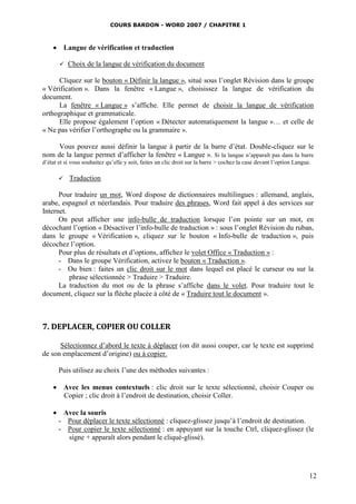 COURS BARDON - WORD 2007 / CHAPITRE 1



     Langue de vérification et traduction

          Choix de la langue de vérification du document

      Cliquez sur le bouton « Définir la langue », situé sous l’onglet Révision dans le groupe
« Vérification ». Dans la fenêtre « Langue », choisissez la langue de vérification du
document.
      La fenêtre « Langue » s’affiche. Elle permet de choisir la langue de vérification
orthographique et grammaticale.
      Elle propose également l’option « Détecter automatiquement la langue »… et celle de
« Ne pas vérifier l’orthographe ou la grammaire ».

     Vous pouvez aussi définir la langue à partir de la barre d’état. Double-cliquez sur le
nom de la langue permet d’afficher la fenêtre « Langue ». Si la langue n’apparaît pas dans la barre
d’état et si vous souhaitez qu’elle y soit, faites un clic droit sur la barre > cochez la case devant l’option Langue.

          Traduction

      Pour traduire un mot, Word dispose de dictionnaires multilingues : allemand, anglais,
arabe, espagnol et néerlandais. Pour traduire des phrases, Word fait appel à des services sur
Internet.
      On peut afficher une info-bulle de traduction lorsque l’on pointe sur un mot, en
décochant l’option « Désactiver l’info-bulle de traduction » : sous l’onglet Révision du ruban,
dans le groupe « Vérification », cliquez sur le bouton « Info-bulle de traduction », puis
décochez l’option.
      Pour plus de résultats et d’options, affichez le volet Office « Traduction » :
      - Dans le groupe Vérification, activez le bouton « Traduction ».
      - Ou bien : faites un clic droit sur le mot dans lequel est placé le curseur ou sur la
          phrase sélectionnée > Traduire > Traduire.
      La traduction du mot ou de la phrase s’affiche dans le volet. Pour traduire tout le
document, cliquez sur la flèche placée à côté de « Traduire tout le document ».



7. DEPLACER, COPIER OU COLLER

      Sélectionnez d’abord le texte à déplacer (on dit aussi couper, car le texte est supprimé
de son emplacement d’origine) ou à copier.

       Puis utilisez au choix l’une des méthodes suivantes :

     Avec les menus contextuels : clic droit sur le texte sélectionné, choisir Couper ou
      Copier ; clic droit à l’endroit de destination, choisir Coller.

     Avec la souris
     - Pour déplacer le texte sélectionné : cliquez-glissez jusqu’à l’endroit de destination.
     - Pour copier le texte sélectionné : en appuyant sur la touche Ctrl, cliquez-glissez (le
       signe + apparaît alors pendant le cliqué-glissé).




                                                                                                                     12
 
