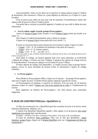 COURS BARDON - WORD 2007 / CHAPITRE 1



      Autre possibilité : faites un clic droit sur la sélection et cliquez-glissez jusqu’à l’endroit
de destination. Puis choisissez « Placer ici » pour déplacer la sélection, ou « Copier ici » pour
la copier.
      Vous ne pouvez pas coller sur une zone vide de caractères. Eventuellement, mettez des
espaces afin de pouvoir coller à l’endroit choisi.
      Une petite barre verticale en pointillé apparaît à l’endroit où sera collé le début du texte
sélectionné.

    Avec le ruban, onglet Accueil, groupe Presse-papiers :
     Activez le bouton Couper (icône ciseaux ) ou le bouton Copier (icône une feuille et sa
copie ) ;
     Puis cliquez à l’endroit de destination, pour y placer le curseur ;
     Cliquez sur le bouton Coller (icône porte-bloc avec feuille ).

       Il existe un raccourci-clavier pour chacun des trois boutons Couper, Copier et Coller :
       - Couper = Ctrl + X (X symbolise les branches d’une paire de ciseaux) ;
       - Copier = Ctrl + C (C comme copier) ;
       - Coller = Ctrl + V (V… on colle  et /).
       Si on veut coller un mot, a fortiori un plus long texte, plusieurs fois de suite, il est rapide de passer par le
clavier en tapant Ctrl + V.
     Juste après le collage, un bouton apparaît doté d’un menu déroulant et d’info-bulle
« Options de collage ». Comme son nom l’indique, il propose des options de collage (activez
le menu déroulant). Vous pouvez appuyer sur la touche Esc pour l’effacer.
     D’autres options de collage sont disponibles : à l’onglet Accueil, dans le groupe Presse-
papiers, ouvrez le menu déroulant du bouton Coller et sélectionnez l’option de collage
souhaitée.

     Le Presse-papiers

      Pour afficher le Presse-papiers Office, cliquez sur le lanceur du groupe Presse-papiers,
situé sous l’onglet Accueil. La fenêtre Presse-papiers apparaît à gauche de l’écran.
      Le Presse-papiers est pratique, il conserve en mémoire, d’où son nom, les 24 derniers
éléments coupés ou copiés. Cliquez sur l’un d’eux permet de le coller à l’emplacement du
curseur.
      Pour supprimer un élément du Presse-papiers : clic droit dessus, puis commande
Supprimer.



8. BLOC DE CONSTRUCTION (ou « QuickPart »)

      Un bloc de construction (ou « QuickPart) peut être constitué de texte et de divers autres
éléments (illustrations, tableaux, etc.).
      L’intérêt d’un QuickPart (QuickPart signifie « bloc rapide ») est de pouvoir être inséré
rapidement et à volonté dans tout document.
      Exemple : création d’un bloc constitué d’une photo, d’un nom et de coordonnées.
      Il existe de nombreux blocs prédéfinis. Pour voir la liste des QuickParts : onglet
Insertion, groupe Texte, cliquez sur le bouton QuickPart, puis sur « Organisateur de blocs de
construction ».



                                                                                                                     13
 