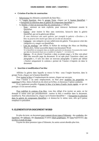 COURS BARDON - WORD 2007 / CHAPITRE 1



    Création d’un bloc de construction

     -   Sélectionnez les éléments constitutifs du futur bloc ;
     -   A l’onglet Insertion, dans le groupe Texte, cliquez sur le bouton QuickPart >
         « Enregistrer la sélection dans la galerie de composants QuickPart » ;
     -   La fenêtre « Créer un nouveau bloc de construction » s’affiche.
             Nom : saisissez un nom explicite, pour retrouver facilement ensuite le
              QuickPart.
             Galerie : pour insérer le bloc sans restriction, laissez-le dans la galerie
              QuickPart, qui est la galerie par défaut.
              Si vous choisissez une autre galerie, par exemple la galerie « En-têtes », le
              bloc ne pourra être inséré que dans un en-tête de document.
             Catégorie : une catégorie est une subdivision de galerie. Vous pouvez créer des
              catégories et y ranger vos QuickParts.
             Lieu de stockage : par défaut, le fichier de stockage des blocs est Building
              Blocks.dotx, fichier accessible depuis tout document Word.
               Si le QuickPart est enregistré dans un modèle particulier de document, il ne pourra être inséré
               que dans les documents basés sur ce modèle (cf. chapitre 7 – LES MODELES)
              Options - Si on choisit l’insertion « dans sa propre page », le bloc sera placé
               dans une nouvelle page du document. Si on opte pour l’insertion « dans son
               paragraphe », il sera mis dans un nouveau paragraphe. L’option par défaut
               « Insérer uniquement le contenu » permet de l’insérer n’importe où dans le
               document.

    Insertion et modification d’un bloc

      Affichez la galerie dans laquelle se trouve le bloc : sous l’onglet Insertion, dans le
groupe Texte, cliquez sur le bouton QuickPart.
      Pour insérer le bloc à l’emplacement du curseur, cliquez sur son nom.
      Pour l’insérer à un autre emplacement, ou bien pour modifier les propriétés ou
supprimer le bloc, faites d’abord un clic droit sur le bloc, et choisissez l’option souhaitée.
      Il est également possible d’ajouter le bloc à la barre d’outils Accès rapide, ce qui est
pratique s’il est souvent utilisé.

     Pour redéfinir le contenu d’un bloc, vous êtes obligé d’en recréer un autre, en lui
donnant le même nom que précédemment : insérez le bloc à modifier dans le document,
modifiez-le. Puis sélectionnez-le, cliquez sur le bouton QuickPart > « Enregistrer la sélection
dans la galerie de composants QuickPart » et donnez-lui le même nom, afin qu’il puisse
remplacer le précédent.



9. ELEMENTS D’UN DOCUMENT WORD

      En plus du texte, un document peut contenir divers types d’éléments : des symboles, des
équations, des tableaux, des illustrations et autres objets graphiques, des liens hypertextes, des
en-têtes et pieds de page.
      Voyons les deux premiers types d’éléments, les autres seront abordés plus loin.




                                                                                                            14
 