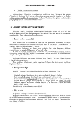 COURS BARDON - WORD 2007 / CHAPITRE 1



            Création d’un modèle d’équation

     « Construisez » l’équation, en utilisant un modèle ou non. Puis parmi les options
d’équation (à droite du bloc), activez « Enregistrer comme nouvelle équation ». La fenêtre
« Créer un nouveau bloc de construction » s’affiche. Choisissez les options souhaitées (cf.
paragraphe précédent 8. BLOC DE CONSTRUCTION)



10. LIENS ET INCORPORATION D’OBJETS

      Le terme « objet » est entendu dans son sens le plus large : il peut être un fichier, une
partie du document actif, une feuille de calcul d’un classeur Excel, une adresse de messagerie,
une diapositive d’une présentation PowerPoint, etc.

     Insérer un lien vers un objet

      Pour insérer dans le document en cours un lien permettant d’atteindre un objet :
positionnez le curseur où doit se situer le lien, puis faites un clic droit > Lien hypertexte. La
fenêtre « Insérer un lien hypertexte » s’affiche.
      Sélectionnez l’élément vers lequel vous souhaitez lier votre document. Saisissez
éventuellement un texte à afficher, ainsi qu’une info-bulle.
       Si le lien est dirigé vers un tableau Excel, son activation peut permettre d’afficher une plage de cellules
sélectionnées : ajoutez, juste avant l’adresse, le caractère dièse #, suivi de la référence de la plage du tableau.
Exemple : adresse_tableau#Feuil3!C5:E7.

      Le lien s’affiche dans une couleur différente. Pour l’ouvrir : Ctrl + clic (sinon clic droit
> Ouvrir le lien hypertexte).
      Pour modifier, sélectionner, copier, supprimer le lien : clic droit dessus, choisissez
l’option souhaitée.

     Incorporer un objet

        Prenons l’exemple d’un tableau d’une feuille de calcul réalisé sous Excel :

    -    Copiez le tableau (sélectionnez-le, et faites un clic droit dessus > Copier).
    -    Puis ouvrez le document dans lequel vous souhaitez qu’il soit incorporé.
    -    Réalisez ensuite un collage spécial : cliquez sur le menu déroulant  du bouton Coller
         (onglet Accueil, groupe Presse-papiers) > Collage spécial. La fenêtre « Collage
         spécial » apparaît. Choisissez l’option « Coller », en tant que « Feuille Microsoft
         Office Excel Objet ».
        Le tableau est incorporé au document Word.

     Lier un objet

       Reprenons l’exemple du tableau réalisé sous Excel.
       Copiez le tableau réalisé sous Excel. Affichez le document réalisé sous Word, et cliquez
sur le menu déroulant du bouton Coller > Collage spécial. Dans la fenêtre « Collage spécial »,
choisissez en tant que « Feuille de calcul Microsoft Excel Objet » et cochez l’option « Coller
avec liaison ». Validez.


                                                                                                                 16
 
