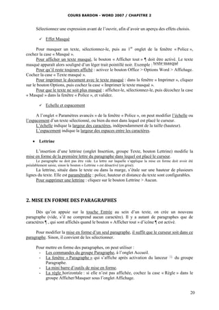 COURS BARDON - WORD 2007 / CHAPITRE 2



      Sélectionnez une expression avant de l’ouvrir, afin d’avoir un aperçu des effets choisis.

           Effet Masqué

      Pour masquer un texte, sélectionnez-le, puis au 1er onglet de la fenêtre « Police »,
cochez la case « Masqué ».
      Pour afficher un texte masqué, le bouton « Afficher tout » ¶ doit être activé. Le texte
masqué apparaît alors souligné d’un léger trait pointillé noir. Exemple :
      Pour qu’il reste toujours affiché : activez le bouton Office > Options Word > Affichage.
Cochez la case « Texte masqué ».
      Pour imprimer le document avec le texte masqué : dans la fenêtre « Imprimer », cliquez
sur le bouton Options, puis cochez la case « Imprimer le texte masqué ».
      Pour que le texte ne soit plus masqué : affichez-le, sélectionnez-le, puis décochez la case
« Masqué » dans la fenêtre « Police », et validez.

           Echelle et espacement

      A l’onglet « Paramètres avancés » de la fenêtre « Police », on peut modifier l’échelle ou
l’espacement d’un texte sélectionné, ou bien du mot dans lequel est placé le curseur.
      L’échelle indique la largeur des caractères, indépendamment de la taille (hauteur).
      L’espacement indique la largeur des espaces entre les caractères.

     Lettrine

     L’insertion d’une lettrine (onglet Insertion, groupe Texte, bouton Lettrine) modifie la
mise en forme de la première lettre du paragraphe dans lequel est placé le curseur.
       Le paragraphe ne doit pas être vide. La lettre sur laquelle s’applique la mise en forme doit avoir été
préalablement saisie, sinon le bouton « Lettrine » est désactivé (en grisé).
      La lettrine, située dans le texte ou dans la marge, s’étale sur une hauteur de plusieurs
lignes du texte. Elle est paramétrable : police, hauteur et distance du texte sont configurables.
      Pour supprimer une lettrine : cliquez sur le bouton Lettrine > Aucun.



2. MISE EN FORME DES PARAGRAPHES

      Dès qu’on appuie sur la touche Entrée au sein d’un texte, on crée un nouveau
paragraphe (vide, s’il ne comprend aucun caractère). Il y a autant de paragraphes que de
caractères ¶ , qui sont affichés quand le bouton « Afficher tout » d’icône ¶ est activé.

     Pour modifier la mise en forme d’un seul paragraphe, il suffit que le curseur soit dans ce
paragraphe. Sinon, il convient de les sélectionner.

      Pour mettre en forme des paragraphes, on peut utiliser :
       - Les commandes du groupe Paragraphe, à l’onglet Accueil.
       - La fenêtre « Paragraphe » qui s’affiche après activation du lanceur      du groupe
           Paragraphe.
       - La mini barre d’outils de mise en forme.
       - La règle horizontale : si elle n’est pas affichée, cochez la case « Règle » dans le
           groupe Afficher/Masquer sous l’onglet Affichage.


                                                                                                           20
 