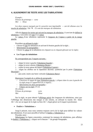 COURS BARDON - WORD 2007 / CHAPITRE 2



4. ALIGNEMENT DE TEXTE AVEC LES TABULATIONS

       Exemple :
       Pelouse de printemps  verte
       Mer  bleue

     Les deux espaces marqués par le caractère non imprimable                ont été obtenus avec la
touche de tabulation Tab  . Ce sont des marques de tabulation.

      Afin de disposer les textes qui suivent les marques de tabulation, il convient de définir la
tabulation, c’est-à-dire son type et sa valeur.
      La valeur d’une tabulation représente la longueur de l’espace à partir de la marge
gauche.

       Procédure en utilisant la règle :
   -     Choisir le type de tabulation en activant le bouton gauche de la règle ;
   -     Sélectionner les paragraphes ;
   -     Choisir la valeur de la tabulation (en cliquant ou en cliquant-glissant sur la règle).

    Les 5 types de tabulations

       Ils correspondent aux 5 taquets suivants :

       : aligne le texte à gauche (Tabulation Gauche) ;
       
       : aligne le texte à droite (Tabulation Droite) ;
       
     : centre le texte autour du taquet (Tabulation Centrée) ;
     : aligne les chiffres sur le séparateur décimal, symbolisé par le point (Tabulation
Décimale) ;
     : peu usité, insère une barre verticale (Tabulation Barre).


       Reprenons l’exemple de ce début de paragraphe :
        - Choisissez le taquet de type Tabulation gauche          (cliquez dans la case à gauche de
            la règle jusqu’à l’apparition de ce taquet) ;
        - Sélectionnez les deux paragraphes ;
        - Cliquez sur la règle à 6 cm.
       On obtient :
       Pelouse de printemps          verte
       Mer                            bleue

       Sur la règle, on peut obtenir l’affichage précis des longueurs de tabulations, ainsi que
l’affichage des dimensions des marges et des retraits, en utilisant la touche Alt : faites
Alt + clic sur un taquet de la règle ou bien Alt + cliqué-glissé sur le taquet à positionner.

    Fenêtre « Tabulations »

      Jusqu’à présent, nous nous sommes toujours servis de la règle pour définir les valeurs
des tabulations. Il est aussi possible d’utiliser la fenêtre « Tabulations ».
      Procédez ainsi :
      Sélectionnez les lignes concernées, contenant les marques de tabulations, puis affichez
la fenêtre « Tabulations » : cliquez sur le lanceur du groupe Paragraphe.

                                                                                                   23
 