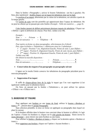 COURS BARDON - WORD 2007 / CHAPITRE 2



      Dans la fenêtre « Paragraphe », activez le bouton Tabulations (en bas à gauche). Ou
bien, plus rapidement : double-cliquez sur un taquet de tabulation situé sur la règle.
      La position d’un taquet, déterminée par la valeur de la tabulation, est calculée à partir de
la marge gauche.
      Les points de suite sont des pointillés qui apparaissent dans l’espace de tabulation. On
ne peut les obtenir qu’en passant par cette fenêtre (Exemple : Table des matières .......page 8).

     Cette fenêtre permet de définir précisément plusieurs taquets de tabulation. Cliquez sur
« Définir » après la définition de chacun. Pour finir, validez avec OK.

     Exemple :
     Nom           Prénom          ¶
     Date de naissance              Téléphone      ¶

     Pour mettre en forme ces deux paragraphes, sélectionnons-les d’abord.
     Puis, dans la fenêtre « Tabulations », définissons ainsi les 3 tabulations :
            er
       1 taquet : Position 7 cm, Alignement Gauche, Points de suite 2, puis Définir ;
            ème
       2       taquet : Position 9, Alignement Gauche, Points de suite Aucun, puis Définir ;
            ème
       3       taquet : Position 14, Alignement Gauche, Points de suite 2, puis Définir ;
     Validez avec OK.
     On obtient la nouvelle disposition :
     Nom………………………………….                              Prénom…………………..….¶
     Date de naissance…………………                      Téléphone……….…………..¶

    Conservation des taquets d’un paragraphe au paragraphe suivant

     L’appui sur la touche Entrée conserve les tabulations du paragraphe précédent pour le
nouveau paragraphe.

    Suppression d’un taquet

      Il suffit de cliquer-glisser hors de la règle le taquet que l’on veut supprimer (c’est
également valable pour la tabulation barre).
      Ou bien, en passant par la fenêtre « Tabulations », on peut utiliser les options
« Effacer » ou « Effacer tout ».



5. BORDURE ET TRAME

      Pour appliquer une bordure ou une trame de fond, utilisez le bouton « Bordure et
trame »      , présent dans le groupe Paragraphe.
      Sans sélection préalable, la mise en forme est appliquée au paragraphe dans lequel est
placé le curseur.
      Si la bordure affichée dans le bouton vous convient (dans le bouton ici affiché, il s’agit
de l’option « Toutes les bordures »), cliquez sur le côté gauche du bouton. Sinon ouvrez le
menu déroulant  pour choisir une autre bordure ou une trame.
      Pour afficher la fenêtre « Bordure et trame », cliquez sur la dernière option « Bordure et
trame ».
      Pour supprimer une bordure, cliquez sur l’option « Aucune bordure ».

                                                                                                24
 