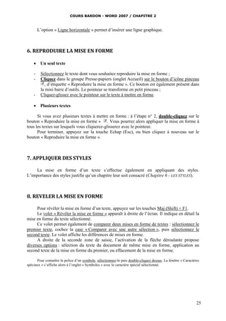 COURS BARDON - WORD 2007 / CHAPITRE 2



        L’option « Ligne horizontale » permet d’insérer une ligne graphique.



6. REPRODUIRE LA MISE EN FORME

     Un seul texte

    -    Sélectionnez le texte dont vous souhaitez reproduire la mise en forme ;
    -    Cliquez dans le groupe Presse-papiers (onglet Accueil) sur le bouton d’icône pinceau
            , d’étiquette « Reproduire la mise en forme ». Ce bouton est également présent dans
         la mini barre d’outils. Le pointeur se transforme en petit pinceau ;
    -    Cliquez-glissez avec le pointeur sur le texte à mettre en forme.

     Plusieurs textes

      Si vous avez plusieurs textes à mettre en forme : à l’étape n° 2, double-cliquez sur le
bouton « Reproduire la mise en forme » . Vous pourrez alors appliquer la mise en forme à
tous les textes sur lesquels vous cliquerez-glisserez avec le pointeur.
      Pour terminer, appuyez sur la touche Echap (Esc), ou bien cliquez à nouveau sur le
bouton « Reproduire la mise en forme ».



7. APPLIQUER DES STYLES

     La mise en forme d’un texte s’effectue également en appliquant des styles.
L’importance des styles justifie qu’un chapitre leur soit consacré (Chapitre 6 - LES STYLES).



8. REVELER LA MISE EN FORME

      Pour révéler la mise en forme d’un texte, appuyez sur les touches Maj (Shift) + F1.
      Le volet « Révéler la mise en forme » apparaît à droite de l’écran. Il indique en détail la
mise en forme du texte sélectionné.
      Ce volet permet également de comparer deux mises en forme de textes : sélectionnez le
premier texte, cochez la case « Comparer avec une autre sélection », puis sélectionnez le
second texte. Le volet affiche les différences de mises en forme.
      A droite de la seconde zone de saisie, l’activation de la flèche déroulante propose
diverses options : sélection du texte du document de même mise en forme, application au
second texte de la mise en forme du premier, ou effacement de la mise en forme.

      Pour connaître la police d’un symbole, sélectionnez-le puis double-cliquez dessus. La fenêtre « Caractères
spéciaux » s’affiche alors à l’onglet « Symboles » avec le caractère spécial sélectionné.




                                                                                                              25
 