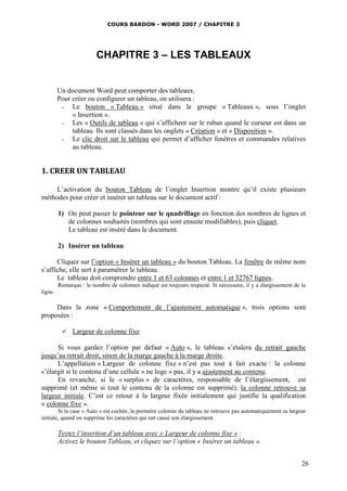 COURS BARDON - WORD 2007 / CHAPITRE 3




                         CHAPITRE 3 – LES TABLEAUX


         Un document Word peut comporter des tableaux.
         Pour créer ou configurer un tableau, on utilisera :
          - Le bouton « Tableau » situé dans le groupe « Tableaux », sous l’onglet
              « Insertion ».
          - Les « Outils de tableau » qui s’affichent sur le ruban quand le curseur est dans un
              tableau. Ils sont classés dans les onglets « Création » et « Disposition ».
          - Le clic droit sur le tableau qui permet d’afficher fenêtres et commandes relatives
              au tableau.


1. CREER UN TABLEAU

     L’activation du bouton Tableau de l’onglet Insertion montre qu’il existe plusieurs
méthodes pour créer et insérer un tableau sur le document actif :

         1) On peut passer le pointeur sur le quadrillage en fonction des nombres de lignes et
            de colonnes souhaités (nombres qui sont ensuite modifiables), puis cliquer.
            Le tableau est inséré dans le document.

         2) Insérer un tableau

      Cliquez sur l’option « Insérer un tableau » du bouton Tableau. La fenêtre de même nom
s’affiche, elle sert à paramétrer le tableau.
      Le tableau doit comprendre entre 1 et 63 colonnes et entre 1 et 32767 lignes.
         Remarque : le nombre de colonnes indiqué est toujours respecté. Si nécessaire, il y a élargissement de la
ligne.

     Dans la zone « Comportement de l’ajustement automatique », trois options sont
proposées :

              Largeur de colonne fixe

      Si vous gardez l’option par défaut « Auto », le tableau s’étalera du retrait gauche
jusqu’au retrait droit, sinon de la marge gauche à la marge droite.
      L’appellation « Largeur de colonne fixe » n’est pas tout à fait exacte : la colonne
s’élargit si le contenu d’une cellule « ne loge » pas, il y a ajustement au contenu.
      En revanche, si le « surplus » de caractères, responsable de l’élargissement, est
supprimé (et même si tout le contenu de la colonne est supprimé), la colonne retrouve sa
largeur initiale. C’est ce retour à la largeur fixée initialement qui justifie la qualification
« colonne fixe ».
        Si la case « Auto » est cochée, la première colonne du tableau ne retrouve pas automatiquement sa largeur
initiale, quand on supprime les caractères qui ont causé son élargissement.

         Testez l’insertion d’un tableau avec « Largeur de colonne fixe » :
         Activez le bouton Tableau, et cliquez sur l’option « Insérer un tableau ».


                                                                                                                26
 