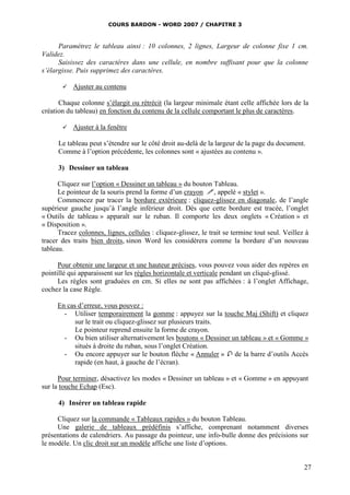 COURS BARDON - WORD 2007 / CHAPITRE 3



      Paramétrez le tableau ainsi : 10 colonnes, 2 lignes, Largeur de colonne fixe 1 cm.
Validez.
      Saisissez des caractères dans une cellule, en nombre suffisant pour que la colonne
s’élargisse. Puis supprimez des caractères.

          Ajuster au contenu

      Chaque colonne s’élargit ou rétrécit (la largeur minimale étant celle affichée lors de la
création du tableau) en fonction du contenu de la cellule comportant le plus de caractères.

          Ajuster à la fenêtre

      Le tableau peut s’étendre sur le côté droit au-delà de la largeur de la page du document.
      Comme à l’option précédente, les colonnes sont « ajustées au contenu ».

      3) Dessiner un tableau

      Cliquez sur l’option « Dessiner un tableau » du bouton Tableau.
      Le pointeur de la souris prend la forme d’un crayon , appelé « stylet ».
      Commencez par tracer la bordure extérieure : cliquez-glissez en diagonale, de l’angle
supérieur gauche jusqu’à l’angle inférieur droit. Dès que cette bordure est tracée, l’onglet
« Outils de tableau » apparaît sur le ruban. Il comporte les deux onglets « Création » et
« Disposition ».
      Tracez colonnes, lignes, cellules : cliquez-glissez, le trait se termine tout seul. Veillez à
tracer des traits bien droits, sinon Word les considèrera comme la bordure d’un nouveau
tableau.

      Pour obtenir une largeur et une hauteur précises, vous pouvez vous aider des repères en
pointillé qui apparaissent sur les règles horizontale et verticale pendant un cliqué-glissé.
      Les règles sont graduées en cm. Si elles ne sont pas affichées : à l’onglet Affichage,
cochez la case Règle.

     En cas d’erreur, vous pouvez :
       - Utiliser temporairement la gomme : appuyez sur la touche Maj (Shift) et cliquez
           sur le trait ou cliquez-glissez sur plusieurs traits.
           Le pointeur reprend ensuite la forme de crayon.
       - Ou bien utiliser alternativement les boutons « Dessiner un tableau » et « Gomme »
           situés à droite du ruban, sous l’onglet Création.
       - Ou encore appuyer sur le bouton flèche « Annuler »  de la barre d’outils Accès
           rapide (en haut, à gauche de l’écran).

      Pour terminer, désactivez les modes « Dessiner un tableau » et « Gomme » en appuyant
sur la touche Echap (Esc).

      4) Insérer un tableau rapide

     Cliquez sur la commande « Tableaux rapides » du bouton Tableau.
     Une galerie de tableaux prédéfinis s’affiche, comprenant notamment diverses
présentations de calendriers. Au passage du pointeur, une info-bulle donne des précisions sur
le modèle. Un clic droit sur un modèle affiche une liste d’options.


                                                                                                 27
 
