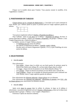 COURS BARDON - WORD 2007 / CHAPITRE 3



     Cliquez sur le modèle choisi pour l’insérer. Vous pourrez ensuite le modifier, d’où
l’appellation « modèle ».



2. POSITIONNER UN TABLEAU

      Cliquez-glissez sur la « poignée de déplacement », c’est-à-dire sur le carré contenant la
croix fléchée, qui s’affiche quand on passe le pointeur près de l’angle supérieur gauche du
tableau.




      Vous pouvez également utiliser la fenêtre « Propriétés du tableau ».
      Pour l’afficher : faites un clic droit sur le tableau > Propriétés du tableau. Ou bien, le
curseur étant dans le tableau : cliquez sur le bouton « Propriétés » du groupe « Tableau », sous
l’onglet Disposition des « Outils de tableau ».
      La fenêtre, ouverte à l’onglet Tableau, propose :
        - Un habillage de texte autour du tableau
        - Des options d’alignement du tableau : à gauche, centré, à droite.
            On peut saisir un retrait d’alignement à gauche, s’il n’y a pas d’habillage de texte
            autour du tableau.



3. SELECTIONNER

    Avec la souris

     Pour sélectionner :
          Une cellule : cliquez dans la cellule sur son bord gauche (le pointeur prend la
           forme d’une flèche noire oblique  ), ou bien triple-cliquez dans la cellule.
          Une ligne : cliquez devant (le pointeur est une flèche blanche oblique ) ;
          Une colonne : cliquez au-dessus (le pointeur est une flèche noire verticale  ).
          Tout le tableau : cliquez sur sa poignée de dimensionnement (carré contenant une
           croix fléchée, situé à l’angle supérieur gauche du tableau).

      Pour sélectionner des éléments adjacents, cliquez-glissez sur ces éléments.
      Pour sélectionner des éléments non adjacents : sélectionnez le premier, puis Ctrl + clic
ou cliquez-glissez pour sélectionner les éléments suivants.

    Avec le ruban

      Après avoir placé le curseur dans la cellule, la colonne, la ligne ou le tableau à
sélectionner, vous pouvez également activer le bouton « Sélectionner » situé sur le ruban (tout
à gauche) dans le groupe « Tableau » sous l’onglet « Disposition ».
      Choisissez l’option de sélection souhaitée.



                                                                                              28
 