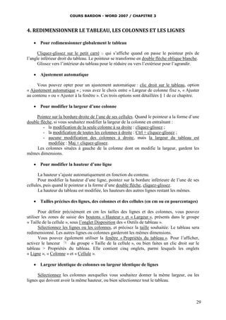 COURS BARDON - WORD 2007 / CHAPITRE 3



4. REDIMENSIONNER LE TABLEAU, LES COLONNES ET LES LIGNES

    Pour redimensionner globalement le tableau

      Cliquez-glissez sur le petit carré  qui s’affiche quand on passe le pointeur près de
l’angle inférieur droit du tableau. Le pointeur se transforme en double flèche oblique blanche.
      Glissez vers l’intérieur du tableau pour le réduire ou vers l’extérieur pour l’agrandir.

    Ajustement automatique

     Vous pouvez opter pour un ajustement automatique : clic droit sur le tableau, option
« Ajustement automatique » ; vous avez le choix entre « Largeur de colonne fixe », « Ajuster
au contenu » ou « Ajuster à la fenêtre ». Ces trois options sont détaillées § 1 de ce chapitre.

    Pour modifier la largeur d’une colonne

     Pointez sur la bordure droite de l’une de ses cellules. Quand le pointeur a la forme d’une
double flèche, si vous souhaitez modifier la largeur de la colonne en entraînant :
         - la modification de la seule colonne à sa droite : cliquez-glissez ;
         - la modification de toutes les colonnes à droite : Ctrl + cliquez-glissez ;
         - aucune modification des colonnes à droite, mais la largeur du tableau est
            modifiée : Maj + cliquez-glissez.
     Les colonnes situées à gauche de la colonne dont on modifie la largeur, gardent les
mêmes dimensions.

    Pour modifier la hauteur d’une ligne

      La hauteur s’ajuste automatiquement en fonction du contenu.
      Pour modifier la hauteur d’une ligne, pointez sur la bordure inférieure de l’une de ses
cellules, puis quand le pointeur a la forme d’une double flèche, cliquez-glissez.
      La hauteur du tableau est modifiée, les hauteurs des autres lignes restant les mêmes.

    Tailles précises des lignes, des colonnes et des cellules (en cm ou en pourcentages)

       Pour définir précisément en cm les tailles des lignes et des colonnes, vous pouvez
utiliser les zones de saisie des boutons « Hauteur » et « Largeur », présents dans le groupe
« Taille de la cellule », sous l’onglet Disposition des « Outils de tableau ».
       Sélectionnez les lignes ou les colonnes, et précisez la taille souhaitée. Le tableau sera
redimensionné. Les autres lignes ou colonnes garderont les mêmes dimensions.
       Vous pouvez également utiliser la fenêtre « Propriétés du tableau ». Pour l’afficher,
activez le lanceur         du groupe « Taille de la cellule », ou bien faites un clic droit sur le
tableau > Propriétés du tableau. Elle contient cinq onglets, parmi lesquels les onglets
« Ligne », « Colonne » et « Cellule ».

    Largeur identique de colonnes ou largeur identique de lignes

      Sélectionnez les colonnes auxquelles vous souhaitez donner la même largeur, ou les
lignes qui doivent avoir la même hauteur, ou bien sélectionnez tout le tableau.



                                                                                                29
 