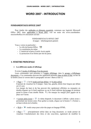 COURS BARDON - WORD 2007 / INTRODUCTION




                     WORD 2007 - INTRODUCTION



FONDAMENTAUX OFFICE 2007

     Pour étudier des méthodes et éléments essentiels, communs aux logiciels Microsoft
Office 2007, donc applicables à Word 2007, voir sur notre site www.coursbardon-
microsoftoffice.fr le document suivant :

                              FONDAMENTAUX OFFICE 2007
                               (6 pages – téléchargement gratuit)

       Vous y verrez en particulier :
         - Le rôle du bouton Office
         - La constitution du ruban
         - L’intérêt de la barre d’outils Accès rapide
         - La protection d’un fichier par mot de passe.



1. FENETRE PRINCIPALE

    Les différents modes d’affichage

      Il existe 5 modes d’affichage d’un document.
      Leurs commandes sont présentes à l’onglet Affichage, dans le groupe « Affichages
document ». Ces commandes peuvent être également présentes dans la barre d’état, en bas de
la fenêtre (nous le verrons dans le paragraphe suivant « Barre d’état »).

       « Page »      : c’est le mode actif par défaut, car le plus utilisé.
        Il permet de visualiser les 4 marges : haut, bas, gauche, droite (leur largeur par défaut
        est 2,5 cm).
        Les marges du haut et du bas peuvent être rapidement affichées ou masquées en
        double-cliquant sur le bord supérieur ou sur le bord inférieur de la page (le pointeur
        prend la forme d’une double flèche          ). On masque les marges pour gagner de la
        place sur l’écran.

       « Lecture plein écran »       : le ruban disparaît, le document s’affiche « plein écran »
        permettant une lecture aisée. Pour quitter ce mode, cliquez sur le bouton × « Fermer »,
        en haut à droite de la fenêtre.

       « Web »      : mode conçu pour créer des pages en langage HTML.

       « Plan »      : principalement utilisé dans un long document, ce mode permet de
        visualiser l’enchaînement des titres et des sous-titres, également de modifier la



                                                                                               3
 