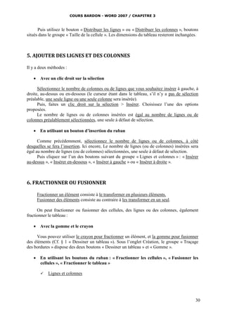 COURS BARDON - WORD 2007 / CHAPITRE 3



      Puis utilisez le bouton « Distribuer les lignes » ou « Distribuer les colonnes », boutons
situés dans le groupe « Taille de la cellule ». Les dimensions du tableau resteront inchangées.



5. AJOUTER DES LIGNES ET DES COLONNES

Il y a deux méthodes :

    Avec un clic droit sur la sélection

      Sélectionnez le nombre de colonnes ou de lignes que vous souhaitez insérer à gauche, à
droite, au-dessus ou en-dessous (le curseur étant dans le tableau, s’il n’y a pas de sélection
préalable, une seule ligne ou une seule colonne sera insérée).
      Puis, faites un clic droit sur la sélection > Insérer. Choisissez l’une des options
proposées.
      Le nombre de lignes ou de colonnes insérées est égal au nombre de lignes ou de
colonnes préalablement sélectionnées, une seule à défaut de sélection.

    En utilisant un bouton d’insertion du ruban

      Comme précédemment, sélectionnez le nombre de lignes ou de colonnes, à côté
desquelles se fera l’insertion. Ici encore, Le nombre de lignes (ou de colonnes) insérées sera
égal au nombre de lignes (ou de colonnes) sélectionnées, une seule à défaut de sélection.
      Puis cliquez sur l’un des boutons suivant du groupe « Lignes et colonnes » : « Insérer
au-dessus », « Insérer en-dessous », « Insérer à gauche » ou « Insérer à droite ».



6. FRACTIONNER OU FUSIONNER

     Fractionner un élément consiste à le transformer en plusieurs éléments.
     Fusionner des éléments consiste au contraire à les transformer en un seul.

      On peut fractionner ou fusionner des cellules, des lignes ou des colonnes, également
fractionner le tableau :

    Avec la gomme et le crayon

     Vous pouvez utiliser le crayon pour fractionner un élément, et la gomme pour fusionner
des éléments (Cf. § 1 « Dessiner un tableau »). Sous l’onglet Création, le groupe « Traçage
des bordures » dispose des deux boutons « Dessiner un tableau » et « Gomme ».

    En utilisant les boutons du ruban : « Fractionner les cellules », « Fusionner les
     cellules », « Fractionner le tableau »

          Lignes et colonnes




                                                                                             30
 