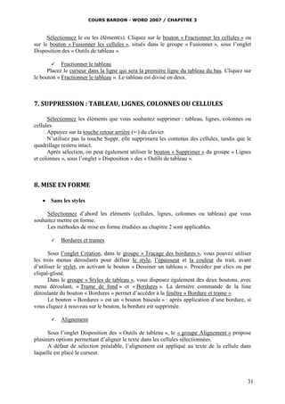 COURS BARDON - WORD 2007 / CHAPITRE 3



      Sélectionnez le ou les élément(s). Cliquez sur le bouton « Fractionner les cellules » ou
sur le bouton « Fusionner les cellules », situés dans le groupe « Fusionner », sous l’onglet
Disposition des « Outils de tableau ».

         Fractionner le tableau
      Placez le curseur dans la ligne qui sera la première ligne du tableau du bas. Cliquez sur
le bouton « Fractionner le tableau ». Le tableau est divisé en deux.



7. SUPPRESSION : TABLEAU, LIGNES, COLONNES OU CELLULES

      Sélectionnez les éléments que vous souhaitez supprimer : tableau, lignes, colonnes ou
cellules.
      Appuyez sur la touche retour arrière () du clavier.
      N’utilisez pas la touche Suppr, elle supprimera les contenus des cellules, tandis que le
quadrillage restera intact.
      Après sélection, on peut également utiliser le bouton « Supprimer » du groupe « Lignes
et colonnes », sous l’onglet « Disposition » des « Outils de tableau ».



8. MISE EN FORME

    Sans les styles

     Sélectionnez d’abord les éléments (cellules, lignes, colonnes ou tableau) que vous
souhaitez mettre en forme.
     Les méthodes de mise en forme étudiées au chapitre 2 sont applicables.

          Bordures et trames

       Sous l’onglet Création, dans le groupe « Traçage des bordures », vous pouvez utiliser
les trois menus déroulants pour définir le style, l’épaisseur et la couleur du trait, avant
d’utiliser le stylet, en activant le bouton « Dessiner un tableau ». Procédez par clics ou par
cliqué-glissé.
       Dans le groupe « Styles de tableau », vous disposez également des deux boutons, avec
menu déroulant, « Trame de fond » et « Bordures ». La dernière commande de la liste
déroulante du bouton « Bordures » permet d’accéder à la fenêtre « Bordure et trame ».
       Le bouton « Bordures » est un « bouton bascule » : après application d’une bordure, si
vous cliquez à nouveau sur le bouton, la bordure est supprimée.

          Alignement

      Sous l’onglet Disposition des « Outils de tableau », le « groupe Alignement » propose
plusieurs options permettant d’aligner le texte dans les cellules sélectionnées.
      A défaut de sélection préalable, l’alignement est appliqué au texte de la cellule dans
laquelle est placé le curseur.




                                                                                             31
 