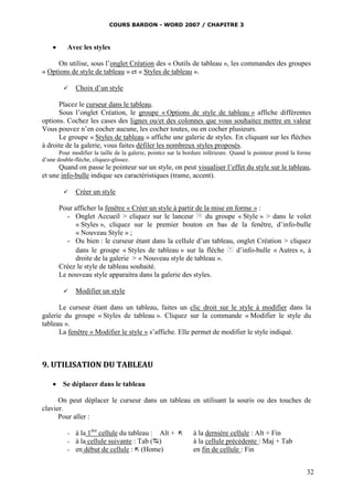 COURS BARDON - WORD 2007 / CHAPITRE 3



          Avec les styles

     On utilise, sous l’onglet Création des « Outils de tableau », les commandes des groupes
« Options de style de tableau » et « Styles de tableau ».

              Choix d’un style

      Placez le curseur dans le tableau.
      Sous l’onglet Création, le groupe « Options de style de tableau » affiche différentes
options. Cochez les cases des lignes ou/et des colonnes que vous souhaitez mettre en valeur
Vous pouvez n’en cocher aucune, les cocher toutes, ou en cocher plusieurs.
      Le groupe « Styles de tableau » affiche une galerie de styles. En cliquant sur les flèches
à droite de la galerie, vous faites défiler les nombreux styles proposés.
       Pour modifier la taille de la galerie, pointez sur la bordure inférieure. Quand le pointeur prend la forme
d’une double-flèche, cliquez-glissez.
      Quand on passe le pointeur sur un style, on peut visualiser l’effet du style sur le tableau,
et une info-bulle indique ses caractéristiques (trame, accent).

              Créer un style

        Pour afficher la fenêtre « Créer un style à partir de la mise en forme » :
           - Onglet Accueil > cliquez sur le lanceur           du groupe « Style » > dans le volet
             « Styles », cliquez sur le premier bouton en bas de la fenêtre, d’info-bulle
             « Nouveau Style » ;
           - Ou bien : le curseur étant dans la cellule d’un tableau, onglet Création > cliquez
             dans le groupe « Styles de tableau » sur la flèche           d’info-bulle « Autres », à
             droite de la galerie > « Nouveau style de tableau ».
        Créez le style de tableau souhaité.
        Le nouveau style apparaitra dans la galerie des styles.

              Modifier un style

      Le curseur étant dans un tableau, faites un clic droit sur le style à modifier dans la
galerie du groupe « Styles de tableau ». Cliquez sur la commande « Modifier le style du
tableau ».
      La fenêtre « Modifier le style » s’affiche. Elle permet de modifier le style indiqué.



9. UTILISATION DU TABLEAU

     Se déplacer dans le tableau

      On peut déplacer le curseur dans un tableau en utilisant la souris ou des touches de
clavier.
      Pour aller :

           -   à la 1ère cellule du tableau : Alt +           à la dernière cellule : Alt + Fin
           -   à la cellule suivante : Tab ()                 à la cellule précédente : Maj + Tab
           -   en début de cellule :  (Home)                  en fin de cellule : Fin


                                                                                                               32
 