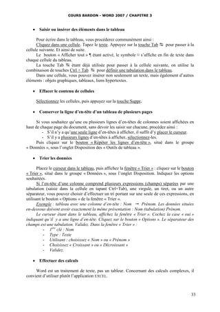 COURS BARDON - WORD 2007 / CHAPITRE 3



    Saisir ou insérer des éléments dans le tableau

      Pour écrire dans le tableau, vous procéderez communément ainsi :
      Cliquez dans une cellule. Tapez le texte. Appuyez sur la touche Tab  pour passer à la
cellule suivante. Et ainsi de suite.
      Le bouton « Afficher tout » ¶ étant activé, le symbole ¤ s’affiche en fin de texte dans
chaque cellule du tableau.
      La touche Tab  étant déjà utilisée pour passer à la cellule suivante, on utilise la
combinaison de touches Ctrl + Tab  pour définir une tabulation dans le tableau.
      Dans une cellule, vous pouvez insérer non seulement un texte, mais également d’autres
éléments : objets graphiques, tableaux, liens hypertextes.

    Effacer le contenu de cellules

     Sélectionnez les cellules, puis appuyez sur la touche Suppr.

    Conserver la ligne d’en-tête d’un tableau de plusieurs pages

      Si vous souhaitez qu’une ou plusieurs lignes d’en-têtes de colonnes soient affichées en
haut de chaque page du document, sans devoir les saisir sur chacune, procédez ainsi :
         - S’il n’y a qu’une seule ligne d’en-têtes à afficher, il suffit d’y placer le curseur.
         - S’il y a plusieurs lignes d’en-têtes à afficher, sélectionnez-les.
      Puis cliquez sur le bouton « Répéter les lignes d’en-tête », situé dans le groupe
« Données », sous l’onglet Disposition des « Outils de tableau ».

    Trier les données

       Placez le curseur dans le tableau, puis affichez la fenêtre « Trier » : cliquez sur le bouton
« Trier », situé dans le groupe « Données », sous l’onglet Disposition. Indiquez les options
souhaitées.
       Si l’en-tête d’une colonne comprend plusieurs expressions (champs) séparées par une
tabulation (saisie dans la cellule en tapant Ctrl+Tab), une virgule, un tiret, ou un autre
séparateur, vous pouvez choisir d’effectuer un tri portant sur une seule de ces expressions, en
utilisant le bouton « Options » de la fenêtre « Trier ».
       Exemple : tableau avec une colonne d’en-tête : Nom  Prénom. Les données situées
en-dessous doivent avoir exactement la même présentation : Nom (tabulation) Prénom.
       Le curseur étant dans le tableau, affichez la fenêtre « Trier ». Cochez la case « oui »
indiquant qu’il y a une ligne d’en-tête. Cliquez sur le bouton « Options ». Le séparateur des
champs est une tabulation. Validez. Dans la fenêtre « Trier » :
           - 1ère clé : Nom
           - Type : Texte
           - Utilisant : choisissez « Nom » ou « Prénom »
           - Choisissez « Croissant » ou « Décroissant »
           - Validez.

    Effectuer des calculs

     Word est un traitement de texte, pas un tableur. Concernant des calculs complexes, il
convient d’utiliser plutôt l’application EXCEL.



                                                                                                  33
 