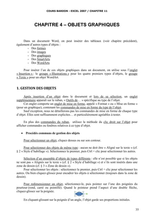 COURS BARDON - EXCEL 2007 / CHAPITRE 11




              CHAPITRE 4 – OBJETS GRAPHIQUES


     Dans un document Word, on peut insérer des tableaux (voir chapitre précédent),
également d’autres types d’objets :
       - Des formes
       - Des images
       - Des graphiques
       - Des SmartArts
       - Des WordArts

      Pour insérer l’un de ces objets graphiques dans un document, on utilise sous l’onglet
« Insertion » : le groupe « Illustrations » pour les quatre premiers types d’objets, le groupe
« Texte » pour un objet WordArt.


1. GESTION DES OBJETS

     Après insertion d’un objet dans le document et lors de sa sélection, un onglet
supplémentaire apparaît sur le ruban, « Outils de… » spécifique au type de l’objet.
     Cet onglet comporte un onglet de mise en forme, appelé « Format » ou « Mise en forme »
(pour un graphique), contenant les commandes de mise en forme du type de l’objet.
     Sauf exception, nous ne détaillerons pas les commandes de mise en forme de chaque type
d’objet. Elles sont suffisamment explicites… et particulièrement agréables à tester.

      En plus des commandes du ruban, utilisez la méthode du clic droit sur l’objet pour
afficher commandes ou fenêtres relatives à ce type d’objet.

    Procédés communs de gestion des objets

     Pour sélectionner un objet, cliquez dessus ou sur son contour.

      Pour sélectionner des objets de même type : aucun ne doit être « Aligné sur le texte » (cf.
§ 2 « Style d’habillage »). Sélectionnez le premier, puis Ctrl + clic pour sélectionner les autres.

      Sélection d’un ensemble d’objets de types différents : elle n’est possible que si les objets
ne sont pas « Alignés sur le texte » (cf. § 2 « Style d’habillage ») et s’ils sont insérés dans une
zone de dessin (cf. § 3 « Zone de dessin »).
      Pour sélectionner les objets : sélectionnez le premier, puis Ctrl + clic pour sélectionner les
autres. Ou bien cliquez-glissez pour encadrer les objets à sélectionner (toujours dans la zone de
dessin).

      Pour redimensionner un objet, sélectionnez-le, puis pointez sur l’une des poignées du
pourtour (rond, carré ou pointillé). Quand le pointeur prend l’aspect d’une double flèche,
cliquez-glissez sur la poignée.

     En cliquant-glissant sur la poignée d’un angle, l’objet garde ses proportions initiales.


                                                                                                  35
 
