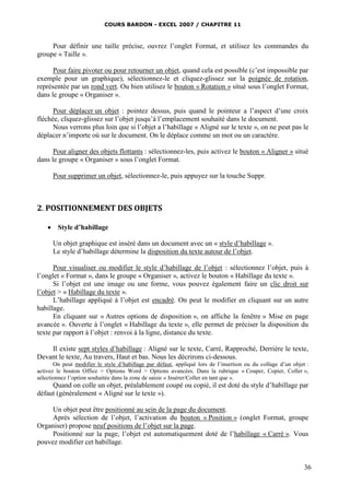 COURS BARDON - EXCEL 2007 / CHAPITRE 11



     Pour définir une taille précise, ouvrez l’onglet Format, et utilisez les commandes du
groupe « Taille ».

      Pour faire pivoter ou pour retourner un objet, quand cela est possible (c’est impossible par
exemple pour un graphique), sélectionnez-le et cliquez-glissez sur la poignée de rotation,
représentée par un rond vert. Ou bien utilisez le bouton « Rotation » situé sous l’onglet Format,
dans le groupe « Organiser ».

      Pour déplacer un objet : pointez dessus, puis quand le pointeur a l’aspect d’une croix
fléchée, cliquez-glissez sur l’objet jusqu’à l’emplacement souhaité dans le document.
      Nous verrons plus loin que si l’objet a l’habillage « Aligné sur le texte », on ne peut pas le
déplacer n’importe où sur le document. On le déplace comme un mot ou un caractère.

      Pour aligner des objets flottants : sélectionnez-les, puis activez le bouton « Aligner » situé
dans le groupe « Organiser » sous l’onglet Format.

      Pour supprimer un objet, sélectionnez-le, puis appuyez sur la touche Suppr.



2. POSITIONNEMENT DES OBJETS

     Style d’habillage

      Un objet graphique est inséré dans un document avec un « style d’habillage ».
      Le style d’habillage détermine la disposition du texte autour de l’objet.

      Pour visualiser ou modifier le style d’habillage de l’objet : sélectionnez l’objet, puis à
l’onglet « Format », dans le groupe « Organiser », activez le bouton « Habillage du texte ».
      Si l’objet est une image ou une forme, vous pouvez également faire un clic droit sur
l’objet > « Habillage du texte ».
      L’habillage appliqué à l’objet est encadré. On peut le modifier en cliquant sur un autre
habillage.
      En cliquant sur « Autres options de disposition », on affiche la fenêtre » Mise en page
avancée ». Ouverte à l’onglet « Habillage du texte », elle permet de préciser la disposition du
texte par rapport à l’objet : renvoi à la ligne, distance du texte.

    Il existe sept styles d’habillage : Aligné sur le texte, Carré, Rapproché, Derrière le texte,
Devant le texte, Au travers, Haut et bas. Nous les décrirons ci-dessous.
       On peut modifier le style d’habillage par défaut, appliqué lors de l’insertion ou du collage d’un objet :
activez le bouton Office > Options Word > Options avancées. Dans la rubrique « Couper, Copier, Coller »,
sélectionnez l’option souhaitée dans la zone de saisie « Insérer/Coller en tant que ».
     Quand on colle un objet, préalablement coupé ou copié, il est doté du style d’habillage par
défaut (généralement « Aligné sur le texte »).

     Un objet peut être positionné au sein de la page du document.
     Après sélection de l’objet, l’activation du bouton « Position » (onglet Format, groupe
Organiser) propose neuf positions de l’objet sur la page.
     Positionné sur la page, l’objet est automatiquement doté de l’habillage « Carré ». Vous
pouvez modifier cet habillage.


                                                                                                              36
 