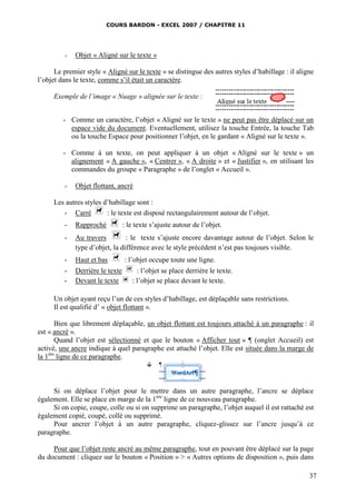 COURS BARDON - EXCEL 2007 / CHAPITRE 11




            Objet « Aligné sur le texte »

      Le premier style « Aligné sur le texte » se distingue des autres styles d’habillage : il aligne
l’objet dans le texte, comme s’il était un caractère.

     Exemple de l’image « Nuage » alignée sur le texte :


         - Comme un caractère, l’objet « Aligné sur le texte » ne peut pas être déplacé sur un
           espace vide du document. Eventuellement, utilisez la touche Entrée, la touche Tab
           ou la touche Espace pour positionner l’objet, en le gardant « Aligné sur le texte ».

         - Comme à un texte, on peut appliquer à un objet « Aligné sur le texte » un
           alignement « A gauche », « Centrer », « A droite » et « Justifier », en utilisant les
           commandes du groupe « Paragraphe » de l’onglet « Accueil ».

            Objet flottant, ancré

     Les autres styles d’habillage sont :
        - Carré         : le texte est disposé rectangulairement autour de l’objet.
         -   Rapproché           : le texte s’ajuste autour de l’objet.
         -   Au travers         : le texte s’ajuste encore davantage autour de l’objet. Selon le
             type d’objet, la différence avec le style précédent n’est pas toujours visible.
         -   Haut et bas         : l’objet occupe toute une ligne.
         -   Derrière le texte        : l’objet se place derrière le texte.
         -   Devant le texte        : l’objet se place devant le texte.

     Un objet ayant reçu l’un de ces styles d’habillage, est déplaçable sans restrictions.
     Il est qualifié d’ « objet flottant ».

       Bien que librement déplaçable, un objet flottant est toujours attaché à un paragraphe : il
est « ancré ».
       Quand l’objet est sélectionné et que le bouton « Afficher tout » ¶ (onglet Accueil) est
activé, une ancre indique à quel paragraphe est attaché l’objet. Elle est située dans la marge de
la 1ère ligne de ce paragraphe.



     Si on déplace l’objet pour le mettre dans un autre paragraphe, l’ancre se déplace
également. Elle se place en marge de la 1ère ligne de ce nouveau paragraphe.
     Si on copie, coupe, colle ou si on supprime un paragraphe, l’objet auquel il est rattaché est
également copié, coupé, collé ou supprimé.
     Pour ancrer l’objet à un autre paragraphe, cliquez-glissez sur l’ancre jusqu’à ce
paragraphe.

     Pour que l’objet reste ancré au même paragraphe, tout en pouvant être déplacé sur la page
du document : cliquez sur le bouton « Position » > « Autres options de disposition », puis dans

                                                                                                   37
 