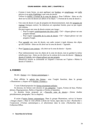 COURS BARDON - EXCEL 2007 / CHAPITRE 11



        - Comme à toute forme, on peut appliquer une bordure, un remplissage, une taille
          précise et un style d’habillage à une zone de dessin.
          Utilisez la fenêtre « Format de la zone de dessin ». Pour l’afficher : faites un clic
          droit sur la zone de dessin (en dehors d’un objet) > « Format de la zone de dessin ».

        - Une zone de dessin n’a pas de poignées de dimensionnement, mais des poignées de
          rognage (marques noires). Sa réduction est cependant limitée, pour ne pas rogner
          son contenu.
          On peut rogner une zone de dessin comme une image :
               Pour la rogner symétriquement des deux côtés : Ctrl + cliquez-glissez sur une
                poignée latérale.
               Pour rogner l’ensemble de la zone de dessin : Ctrl + cliquez-glissez sur une
                poignée d’angle.

        - Pour agrandir une zone de dessin, son cadre restant à égale distance des objets
          qu’elle contient : faites un clic droit sur la zone de dessin > Agrandir.

        - Pour l’ajuster à son contenu : clic droit sur la zone de dessin > Ajuster.

        - Pour redimensionner tous les objets de la zone de dessin, tout en gardant la même
          échelle pour tous : faites un clic droit sur le contour de la zone de dessin > Mettre le
          dessin à l’échelle, puis cliquez-glissez sur une poignée.
          Désactivez ensuite la commande en cliquant à nouveau sur l’option « Mettre le
          dessin à l’échelle ».



4. FORMES

     On dit « formes » ou « formes automatiques ».

       Pour afficher la galerie des formes : sous l’onglet Insertion, dans le groupe
« Illustrations », cliquez sur le bouton « Formes ».

      Y sont d’abord proposées les formes récemment utilisées.
      En dessous, les formes sont classées en six catégories : Lignes, Formes de base, Flèches
pleines, Organigrammes, Bulles et légendes et Etoiles et bannières.
      La dernière forme proposée est « Nouvelle zone de dessin » (forme étudiée
précédemment, paragraphe 3 de ce chapitre).

      Il existe d’autres formes automatiques. Dans le groupe Illustrations, activez le bouton
« Images clipart ». Dans le volet affiché à droite de l’écran, tapez dans la zone « Rechercher »
l’expression « Formes automatiques », et sélectionnez dans la zone « Rechercher dans »
Collection Office.



    Insertion de la forme




                                                                                                39
 