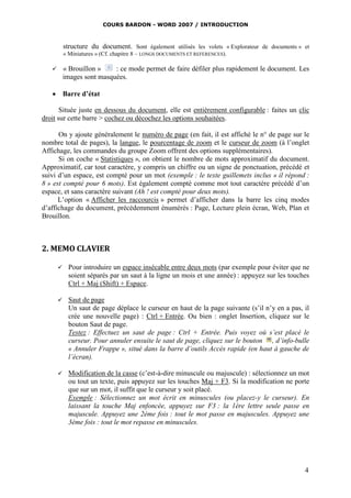 COURS BARDON - WORD 2007 / INTRODUCTION



           structure du document. Sont également utilisés les volets « Explorateur de documents » et
           « Miniatures » (Cf. chapitre 8 – LONGS DOCUMENTS ET REFERENCES).

          « Brouillon »    : ce mode permet de faire défiler plus rapidement le document. Les
           images sont masquées.

    Barre d’état

       Située juste en dessous du document, elle est entièrement configurable : faites un clic
droit sur cette barre > cochez ou décochez les options souhaitées.

      On y ajoute généralement le numéro de page (en fait, il est affiché le n° de page sur le
nombre total de pages), la langue, le pourcentage de zoom et le curseur de zoom (à l’onglet
Affichage, les commandes du groupe Zoom offrent des options supplémentaires).
      Si on coche « Statistiques », on obtient le nombre de mots approximatif du document.
Approximatif, car tout caractère, y compris un chiffre ou un signe de ponctuation, précédé et
suivi d’un espace, est compté pour un mot (exemple : le texte guillemets inclus « il répond :
8 » est compté pour 6 mots). Est également compté comme mot tout caractère précédé d’un
espace, et sans caractère suivant (Ah ! est compté pour deux mots).
      L’option « Afficher les raccourcis » permet d’afficher dans la barre les cinq modes
d’affichage du document, précédemment énumérés : Page, Lecture plein écran, Web, Plan et
Brouillon.



2. MEMO CLAVIER

            Pour introduire un espace insécable entre deux mots (par exemple pour éviter que ne
             soient séparés par un saut à la ligne un mois et une année) : appuyez sur les touches
             Ctrl + Maj (Shift) + Espace.

            Saut de page
             Un saut de page déplace le curseur en haut de la page suivante (s’il n’y en a pas, il
             crée une nouvelle page) : Ctrl + Entrée. Ou bien : onglet Insertion, cliquez sur le
             bouton Saut de page.
             Testez : Effectuez un saut de page : Ctrl + Entrée. Puis voyez où s’est placé le
             curseur. Pour annuler ensuite le saut de page, cliquez sur le bouton , d’info-bulle
             « Annuler Frappe », situé dans la barre d’outils Accès rapide (en haut à gauche de
             l’écran).

            Modification de la casse (c’est-à-dire minuscule ou majuscule) : sélectionnez un mot
             ou tout un texte, puis appuyez sur les touches Maj + F3. Si la modification ne porte
             que sur un mot, il suffit que le curseur y soit placé.
             Exemple : Sélectionnez un mot écrit en minuscules (ou placez-y le curseur). En
             laissant la touche Maj enfoncée, appuyez sur F3 : la 1ère lettre seule passe en
             majuscule. Appuyez une 2ème fois : tout le mot passe en majuscules. Appuyez une
             3ème fois : tout le mot repasse en minuscules.




                                                                                                  4
 