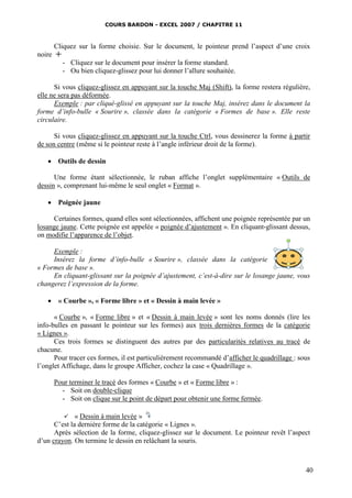 COURS BARDON - EXCEL 2007 / CHAPITRE 11



      Cliquez sur la forme choisie. Sur le document, le pointeur prend l’aspect d’une croix
noire 
         - Cliquez sur le document pour insérer la forme standard.
         - Ou bien cliquez-glissez pour lui donner l’allure souhaitée.

      Si vous cliquez-glissez en appuyant sur la touche Maj (Shift), la forme restera régulière,
elle ne sera pas déformée.
      Exemple : par cliqué-glissé en appuyant sur la touche Maj, insérez dans le document la
forme d’info-bulle « Sourire », classée dans la catégorie « Formes de base ». Elle reste
circulaire.

      Si vous cliquez-glissez en appuyant sur la touche Ctrl, vous dessinerez la forme à partir
de son centre (même si le pointeur reste à l’angle inférieur droit de la forme).

    Outils de dessin

      Une forme étant sélectionnée, le ruban affiche l’onglet supplémentaire « Outils de
dessin », comprenant lui-même le seul onglet « Format ».

    Poignée jaune

      Certaines formes, quand elles sont sélectionnées, affichent une poignée représentée par un
losange jaune. Cette poignée est appelée « poignée d’ajustement ». En cliquant-glissant dessus,
on modifie l’apparence de l’objet.

     Exemple :
     Insérez la forme d’info-bulle « Sourire », classée dans la catégorie
« Formes de base ».
     En cliquant-glissant sur la poignée d’ajustement, c’est-à-dire sur le losange jaune, vous
changerez l’expression de la forme.

    « Courbe », « Forme libre » et « Dessin à main levée »

      « Courbe », « Forme libre » et « Dessin à main levée » sont les noms donnés (lire les
info-bulles en passant le pointeur sur les formes) aux trois dernières formes de la catégorie
« Lignes ».
      Ces trois formes se distinguent des autres par des particularités relatives au tracé de
chacune.
      Pour tracer ces formes, il est particulièrement recommandé d’afficher le quadrillage : sous
l’onglet Affichage, dans le groupe Afficher, cochez la case « Quadrillage ».

     Pour terminer le tracé des formes « Courbe » et « Forme libre » :
       - Soit on double-clique
       - Soit on clique sur le point de départ pour obtenir une forme fermée.

             « Dessin à main levée »
      C’est la dernière forme de la catégorie « Lignes ».
      Après sélection de la forme, cliquez-glissez sur le document. Le pointeur revêt l’aspect
d’un crayon. On termine le dessin en relâchant la souris.



                                                                                               40
 
