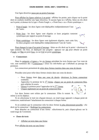 COURS BARDON - EXCEL 2007 / CHAPITRE 11



      Une ligne directrice passe par un point d’ancrage.

       Pour afficher les lignes relatives à un point : affichez les points, puis cliquez sur le point
dont on souhaite modifier une ligne directrice. Si aucune ligne ne s’affiche, faites un clic droit
sur le point, et donnez-lui le type « Point d’angle », « Point lisse » ou « Point symétrique » :

    - Point d’angle : les deux lignes sont déplaçables indépendamment l’une
      de l’autre.

    - Point lisse : les deux lignes sont alignées et leurs poignées resteront
      symétriques par rapport au point d’ancrage.

    - Point symétrique : les deux lignes sont également alignées, mais cette fois,
      les deux poignées sont déplaçables indépendamment l’une de l’autre.

     Pour changer le type d’un point d’ancrage : faites un clic droit sur le point > choisissez le
type souhaité. Ou bien, en déplaçant une poignée : appuyez sur Alt pour obtenir un point
d’angle, sur Maj un point lisse, ou sur Ctrl un point symétrique.

    Connecteurs

      Dans la catégorie « Lignes », les six formes précédant les trois formes que l’on vient de
voir, sont nommées des « Connecteurs » (lisez les info-bulles qui s’affichent au passage du
pointeur).
      Les connecteurs permettent de relier deux formes insérées dans une zone de dessin.

      Procédez ainsi pour relier deux formes situées dans une zone de dessin :

         -   Deux formes étant dans une zone de dessin, choisissez la forme connecteur
             souhaitée.
         -   Approchez le pointeur de la 1ère forme, cliquez sur un point de connexion bleu,
             puis relâchez la souris.
         -   Glissez le pointeur pour l’approcher de la 2ème forme.
         -   Cliquez également sur un point de connexion bleu.

     Les deux formes sont reliées par le connecteur. Elles le restent
même si on les déplace.
     Si on sélectionne le trait (en cliquant dessus), un rond rouge apparaît à chaque point de
connexion, matérialisant l’attachement du connecteur à chaque forme.

       Si on souhaite que le connecteur relie les deux formes le plus directement possible : clic
droit sur le connecteur > Rediriger les connecteurs.
       Pour détacher un connecteur d’une forme : sélectionnez-le, puis cliquez-glissez sur le
rond rouge de l’extrémité.

    Zones de texte

            Afficher un texte dans une forme

      Pour afficher du texte sur une forme :


                                                                                                   42
 
