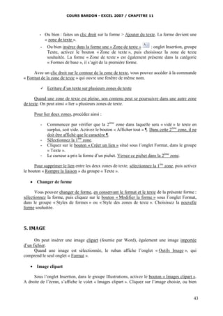 COURS BARDON - EXCEL 2007 / CHAPITRE 11




         - Ou bien : faites un clic droit sur la forme > Ajouter du texte. La forme devient une
           « zone de texte ».
         -   Ou bien insérez dans la forme une « Zone de texte »   : onglet Insertion, groupe
             Texte, activez le bouton « Zone de texte », puis choisissez la zone de texte
             souhaitée. La forme « Zone de texte » est également présente dans la catégorie
             « Formes de base », il s’agit de la première forme.

     Avec un clic droit sur le contour de la zone de texte, vous pouvez accéder à la commande
« Format de la zone de texte » qui ouvre une fenêtre de même nom.

            Ecriture d’un texte sur plusieurs zones de texte

      Quand une zone de texte est pleine, son contenu peut se poursuivre dans une autre zone
de texte. On peut ainsi « lier » plusieurs zones de texte.

      Pour lier deux zones, procédez ainsi :

         -   Commencez par vérifier que la 2ème zone dans laquelle sera « vidé » le texte en
             surplus, soit vide. Activez le bouton « Afficher tout » ¶. Dans cette 2ème zone, il ne
             doit être affiché que le caractère ¶.
         -   Sélectionnez la 1ère zone.
         -   Cliquez sur le bouton « Créer un lien » situé sous l’onglet Format, dans le groupe
             « Texte ».
         -   Le curseur a pris la forme d’un pichet. Versez ce pichet dans la 2ème zone.

      Pour supprimer le lien entre les deux zones de texte, sélectionnez la 1ère zone, puis activez
le bouton « Rompre la liaison » du groupe « Texte ».

    Changer de forme

      Vous pouvez changer de forme, en conservant le format et le texte de la présente forme :
sélectionnez la forme, puis cliquez sur le bouton « Modifier la forme » sous l’onglet Format,
dans le groupe « Styles de formes » ou « Style des zones de texte ». Choisissez la nouvelle
forme souhaitée.



5. IMAGE

      On peut insérer une image clipart (fournie par Word), également une image importée
d’un fichier.
      Quand une image est sélectionnée, le ruban affiche l’onglet « Outils Image », qui
comprend le seul onglet « Format ».

    Image clipart

     Sous l’onglet Insertion, dans le groupe Illustrations, activez le bouton « Images clipart ».
A droite de l’écran, s’affiche le volet « Images clipart ». Cliquez sur l’image choisie, ou bien


                                                                                                 43
 
