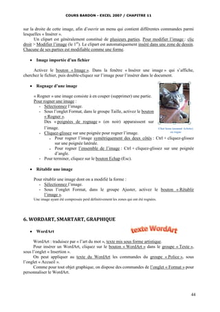 COURS BARDON - EXCEL 2007 / CHAPITRE 11



sur la droite de cette image, afin d’ouvrir un menu qui contient différentes commandes parmi
lesquelles « Insérer ».
      Un clipart est généralement constitué de plusieurs parties. Pour modifier l’image : clic
droit > Modifier l’image (le 1er). Le clipart est automatiquement inséré dans une zone de dessin.
Chacune de ses parties est modifiable comme une forme.

    Image importée d’un fichier

     Activez le bouton « Image ». Dans la fenêtre « Insérer une image » qui s’affiche,
cherchez le fichier, puis double-cliquez sur l’image pour l’insérer dans le document.

    Rognage d’une image

     « Rogner » une image consiste à en couper (supprimer) une partie.
     Pour rogner une image :
        - Sélectionnez l’image.
        - Sous l’onglet Format, dans le groupe Taille, activez le bouton
           « Rogner ».
           Des « poignées de rognage » (en noir) apparaissent sur
           l’image.                                                      Chat beau (nommé Arlette)
        - Cliquez-glissez sur une poignée pour rogner l’image.                   en rogne

                Pour rogner l’image symétriquement des deux côtés : Ctrl + cliquez-glissez
                 sur une poignée latérale.
                Pour rogner l’ensemble de l’image : Ctrl + cliquez-glissez sur une poignée
                 d’angle.
        - Pour terminer, cliquez sur le bouton Echap (Esc).

    Rétablir une image

     Pour rétablir une image dont on a modifié la forme :
       - Sélectionnez l’image.
       - Sous l’onglet Format, dans le groupe Ajuster, activez le bouton « Rétablir
           l’image ».
     Une image ayant été compressée perd définitivement les zones qui ont été rognées.




6. WORDART, SMARTART, GRAPHIQUE

    WordArt

      WordArt : traduisez par « l’art du mot », texte mis sous forme artistique.
      Pour insérer un WordArt, cliquez sur le bouton « WordArt » dans le groupe « Texte »,
sous l’onglet « Insertion ».
      On peut appliquer au texte du WordArt les commandes du groupe « Police », sous
l’onglet « Accueil ».
      Comme pour tout objet graphique, on dispose des commandes de l’onglet « Format » pour
personnaliser le WordArt.




                                                                                                44
 