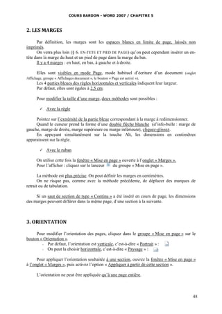 COURS BARDON - WORD 2007 / CHAPITRE 5



2. LES MARGES

      Par définition, les marges sont les espaces blancs en limite de page, laissés non
imprimés.
      On verra plus loin (§ 6. EN-TETE ET PIED DE PAGE) qu’on peut cependant insérer un en-
tête dans la marge du haut et un pied de page dans la marge du bas.
      Il y a 4 marges : en haut, en bas, à gauche et à droite.

      Elles sont visibles en mode Page, mode habituel d’écriture d’un document (onglet
Affichage, groupe « Affichages document », le bouton « Page est activé »).
      Les 4 parties bleues des règles horizontales et verticales indiquent leur largeur.
      Par défaut, elles sont égales à 2,5 cm.

     Pour modifier la taille d’une marge, deux méthodes sont possibles :

          Avec la règle

     Pointez sur l’extrémité de la partie bleue correspondant à la marge à redimensionner.
     Quand le curseur prend la forme d’une double flèche blanche (d’info-bulle : marge de
gauche, marge de droite, marge supérieure ou marge inférieure), cliquez-glissez.
     En appuyant simultanément sur la touche Alt, les dimensions en centimètres
apparaissent sur la règle.

          Avec le ruban

     On utilise cette fois la fenêtre « Mise en page » ouverte à l’onglet « Marges ».
     Pour l’afficher : cliquez sur le lanceur     du groupe « Mise en page ».

       La méthode est plus précise. On peut définir les marges en centimètres.
       On ne risque pas, comme avec la méthode précédente, de déplacer des marques de
retrait ou de tabulation.

     Si un saut de section de type « Continu » a été inséré en cours de page, les dimensions
des marges peuvent différer dans la même page, d’une section à la suivante.



3. ORIENTATION

     Pour modifier l’orientation des pages, cliquez dans le groupe « Mise en page » sur le
bouton « Orientation ».
        - Par défaut, l’orientation est verticale, c’est-à-dire « Portrait » :
        - On peut la choisir horizontale, c’est-à-dire « Paysage » :


      Pour appliquer l’orientation souhaitée à une section, ouvrez la fenêtre « Mise en page »
à l’onglet « Marges », puis activez l’option « Appliquer à partir de cette section ».

     L’orientation ne peut être appliquée qu’à une page entière.



                                                                                            48
 
