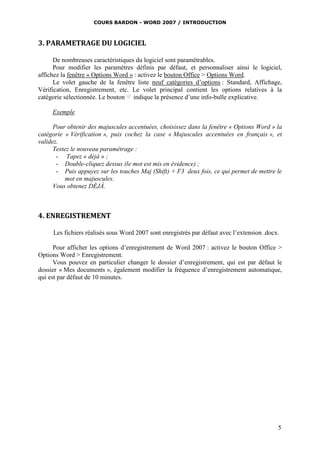 COURS BARDON - WORD 2007 / INTRODUCTION



3. PARAMETRAGE DU LOGICIEL

      De nombreuses caractéristiques du logiciel sont paramétrables.
      Pour modifier les paramètres définis par défaut, et personnaliser ainsi le logiciel,
affichez la fenêtre « Options Word » : activez le bouton Office > Options Word.
      Le volet gauche de la fenêtre liste neuf catégories d’options : Standard, Affichage,
Vérification, Enregistrement, etc. Le volet principal contient les options relatives à la
catégorie sélectionnée. Le bouton indique la présence d’une info-bulle explicative.

     Exemple

      Pour obtenir des majuscules accentuées, choisissez dans la fenêtre « Options Word » la
catégorie « Vérification », puis cochez la case « Majuscules accentuées en français », et
validez.
      Testez le nouveau paramétrage :
       - Tapez « déjà » ;
       - Double-cliquez dessus (le mot est mis en évidence) ;
       - Puis appuyez sur les touches Maj (Shift) + F3 deux fois, ce qui permet de mettre le
           mot en majuscules.
      Vous obtenez DÉJÀ.



4. ENREGISTREMENT

     Les fichiers réalisés sous Word 2007 sont enregistrés par défaut avec l’extension .docx.

      Pour afficher les options d’enregistrement de Word 2007 : activez le bouton Office >
Options Word > Enregistrement.
      Vous pouvez en particulier changer le dossier d’enregistrement, qui est par défaut le
dossier « Mes documents », également modifier la fréquence d’enregistrement automatique,
qui est par défaut de 10 minutes.




                                                                                            5
 