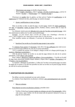 COURS BARDON - WORD 2007 / CHAPITRE 5



           -   Sélectionnez une marge en double-cliquant dessus.
           -   Sous l’onglet « Insertion », dans le groupe « En-tête et pied de page », activez le
               bouton « En-tête », « Pied de page » ou « Numéro de page ».

     Choisissez un modèle dans la galerie, ou bien activez l’option de modification ou de
suppression de l’élément (en-tête, pied de page ou numéro de page).

              Ajouts, modifications et mise en forme

      Dans un en-tête ou dans un pied de page, on peut écrire, insérer des objets graphiques,
une date, un QuickPart, mettre en forme (police, bordure, trame), comme dans le corps du
document.
      Les éléments insérés peuvent déborder de la zone de l’en-tête ou du pied de page, voire
être entièrement en dehors de l’en-tête ou du pied de page.
      Exemple : on peut insérer dans l’en-tête une image avec l’habillage « Derrière le
texte », puis la déplacer par cliqué-glissé jusque dans le corps du texte.
      Pour modifier ensuite ces éléments, il convient de sélectionner la zone dont ils font
partie.

              Insertion d’un en-tête ou d’un pied de page propre à une section

      La création d’une section est nécessaire, mais elle n’est pas suffisante pour créer un en-
tête ou un pied de page différent de celui de la section précédente.
       S’il y a création de section, il est indiqué à chaque en-tête et à chaque pied de page, la
mention « Identique au précédent ».
      Afin de pouvoir insérer un en-tête ou un pied de page distinct de celui de la section
précédente, il faut effacer cette mention.
      Pour l’effacer, désactivez l’option par défaut « Lier au précédent » : l’en-tête ou le pied
de page étant sélectionné (double-cliquez dedans), cliquez dans le groupe « Navigation » sur
le bouton « Lier au précédent ».
      La mention « Identique au précédent » s’efface de l’en-tête ou du pied de page sur toutes
les pages de la section. Il est dès lors possible de saisir un en-tête ou un pied de page distinct
de celui de la section précédente.



7. DISPOSITION EN COLONNES

      Par défaut, un texte est présenté sur une seule colonne.
      La création d’une disposition en plusieurs colonnes crée automatiquement une nouvelle
section.

              Mise en colonnes

     Pour disposer un texte sur plusieurs colonnes, procédez ainsi :

       -       Vérifiez d’abord que le texte à mettre en colonnes est suivi d’un paragraphe, même
               vide (sinon, tapez Entrée à la fin du texte) afin de pouvoir retrouver la mise en
               page du texte précédent.



                                                                                                50
 