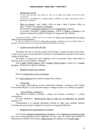 COURS BARDON - WORD 2007 / CHAPITRE 5



        -   Sélectionnez le texte.
            Si vous n’en avez pas, vous pouvez en créer un en tapant sans espace =rand (8,3) ou bien
            =lorem(8,3).
            Un texte de 8 paragraphes de 3 phrases chacun s’affichera, sur lequel vous pourrez tester la
            disposition en colonnes.

        -   Mise en colonnes : sous l’onglet « Mise en page », dans le groupe « Mise en
            page », cliquez sur le bouton « Colonnes ».
            Sélectionnez le nombre de colonnes ainsi que la disposition souhaitée.
            La dernière commande « Autres colonnes » affiche la fenêtre « Colonnes », qui
            permet en particulier de définir la largeur et l’espacement des colonnes.

       En activant le bouton « Afficher tout » ¶, on constate que Word a créé automatiquement une section
propre à cette nouvelle présentation.
       Le texte en colonnes est entouré de deux sauts de section, matérialisés par deux doubles lignes en
pointillé, l’une placée juste avant et l’autre juste après le texte disposé en colonnes.

           Coupure d’un mot en fin de ligne

      Par défaut, les mots ne sont pas coupés en fin de ligne. Lorsque les lignes sont courtes,
ce qui est le cas pour un texte présenté en colonnes, il peut apparaître utile que les mots soient
coupés en fin de ligne.
      Par défaut, la coupure des mots s’applique à tout le document. Sinon, sélectionnez la
partie du texte où vous souhaitez l’appliquer.
      Sous l’onglet « Mise en page », dans le groupe « Mise en page », cliquez sur « Coupure
de mots ». Choisissez les options souhaitées.

           Modifier la largeur des colonnes

      Placez le curseur dans le texte en colonnes.

      Il y a deux méthodes pour modifier la largeur des colonnes :

        - Sur la règle
     Sur la règle, cliquez-glissez sur une extrémité de colonnes : le pointeur revêt l’aspect
d’une double-flèche , et une info-bulle indique « Marge de droite » ou « Marge de gauche ».

         - Avec la fenêtre « Colonnes »
      Pour afficher la fenêtre « Colonnes » : cliquez sur le bouton « Colonnes » > « Autres
commandes ».
      Ou plus rapidement : double-cliquez dans la règle sur un séparateur de colonnes
(pointeur ).
      Contrairement à la méthode précédente utilisant la règle, cette méthode présente
l’avantage de ne pas risquer de déplacer un retrait ou un taquet de tabulation.

           Suppression de la présentation en colonnes

     A la fois pour annuler la présentation en colonnes, et pour supprimer les sauts de section
qui ont été automatiquement créés, supprimez les deux sauts de section qui encadrent la
disposition en colonnes. Pour chacun, cliquez devant, puis appuyez sur la touche Suppr.




                                                                                                       51
 