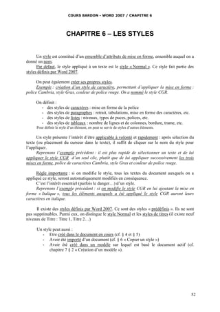 COURS BARDON - WORD 2007 / CHAPITRE 6




                          CHAPITRE 6 – LES STYLES


      Un style est constitué d’un ensemble d’attributs de mise en forme, ensemble auquel on a
donné un nom.
      Par défaut, le style appliqué à un texte est le style « Normal ». Ce style fait partie des
styles définis par Word 2007.

      On peut également créer ses propres styles.
      Exemple : création d’un style de caractère, permettant d’appliquer la mise en forme :
police Cambria, style Gras, couleur de police rouge. On a nommé le style CGR.

     On définit :
       - des styles de caractères : mise en forme de la police
       - des styles de paragraphes : retrait, tabulations, mise en forme des caractères, etc.
       - des styles de listes : niveaux, types de puces, polices, etc.
       - des styles de tableaux : nombre de lignes et de colonnes, bordure, trame, etc.
      Pour définir le style d’un élément, on peut se servir de styles d’autres éléments.

      Un style présente l’intérêt d’être applicable à volonté et rapidement : après sélection du
texte (ou placement du curseur dans le texte), il suffit de cliquer sur le nom du style pour
l’appliquer.
      Reprenons l’exemple précédent : il est plus rapide de sélectionner un texte et de lui
appliquer le style CGR d’un seul clic, plutôt que de lui appliquer successivement les trois
mises en forme, police de caractères Cambria, style Gras et couleur de police rouge.

      Règle importante : si on modifie le style, tous les textes du document auxquels on a
appliqué ce style, seront automatiquement modifiés en conséquence.
      C’est l’intérêt essentiel (parfois le danger…) d’un style.
      Reprenons l’exemple précédent : si on modifie le style CGR en lui ajoutant la mise en
forme « Italique », tous les éléments auxquels a été appliqué le style CGR auront leurs
caractères en italique.

      Il existe des styles définis par Word 2007. Ce sont des styles « prédéfinis ». Ils ne sont
pas supprimables. Parmi eux, on distingue le style Normal et les styles de titres (il existe neuf
niveaux de Titre : Titre 1, Titre 2…)

      Un style peut aussi :
         - Etre créé dans le document en cours (cf. § 4 et § 5)
         - Avoir été importé d’un document (cf. § 6 « Copier un style »)
         - Avoir été créé dans un modèle sur lequel est basé le document actif (cf.
             chapitre 7 § 2 « Création d’un modèle »).




                                                                                                52
 