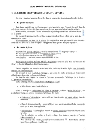 COURS BARDON - WORD 2007 / CHAPITRE 6



1. LA GALERIE DES STYLES ET LE VOLET « STYLES »

      On peut visualiser les noms des styles dans la galerie des styles et dans le volet Styles.

    La galerie des styles

       Les styles qualifiés de « styles rapides » sont exposés, sous l’onglet Accueil, dans la
galerie du groupe « Style ». En font partie les styles qui sont censés être les plus utilisés.
       Si nécessaire, utilisez les flèches à droite de la galerie pour afficher les autres styles
de la galerie.
       En passant le pointeur sur les styles, on peut visualiser leurs effets sur le texte du
document en cours.
       Pour supprimer un style de la galerie, (il n’apparaîtra plus que dans le volet Styles) :
faites un clic droit sur le nom du style > « Supprimer de la galerie de styles rapides ».

    Le volet « Styles »

      Pour afficher le volet « Styles », cliquez sur le lanceur                  du groupe « Style ».
      Par cliqué-glissé sur son contour, on peut agrandir ou réduire le volet.
      Par cliqué-glissé sur sa barre de titre, on peut le déplacer.
      Pour le replacer à l’état initial, double-cliquez sur sa barre de titre.

      Pour ajouter un style du volet Styles à la galerie : faites un clic droit sur le nom du
style > « Ajouter à la galerie de styles rapides ».

      Quand on pointe sur un style ou sur une mise en forme du volet Styles, une info-bulle
indique ses caractéristiques.
      En cochant la case « Afficher l’aperçu », les noms des styles et mises en forme sont
affichés avec leur mise en forme spécifique.
      En bas du volet Styles, le bouton « Options » commande l’affichage de la fenêtre
« Options du volet Styles ».
      Cette fenêtre permet de paramétrer l’affichage du volet :

            « Sélectionner les styles à afficher »

      Dans la rubrique « Sélectionner les styles à afficher », hormis « Tous les styles », on
peut choisir l’une des options suivantes d’affichage des styles :

         -   « En cours d’utilisation » : seront affichés dans le volet les styles utilisés dans le
              document.

         -   « Dans le document actif » : seront affichés tous les styles déjà utilisés, y compris
              ceux qui ne sont plus appliqués.

         -   « Recommandé » : cette option permet de choisir les styles qui seront affichés dans
              le volet.
              Pour les choisir, on utilise la fenêtre « Gérer les styles », ouverte à l’onglet
              « Recommander ».
              Pour afficher cette fenêtre, activez le troisième bouton    , d’info-bulle « Gérer
              les styles », en bas du volet Styles.


                                                                                                        53
 