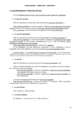 COURS BARDON - WORD 2007 / CHAPITRE 6



3. LES DIFFERENTS TYPES DE STYLES

       Il existe différents types de styles, selon la nature du texte auquel ils s’appliquent :

     Le style de caractère

       Dans le volet Styles, les noms des styles de caractères sont suivis de la lettre a.

      Sans sélection préalable, un style de caractère s’applique au mot dans lequel est placé le
curseur. En fait, s’il n’y a pas de sélection, Word 2007 sélectionne automatiquement le mot.
      S’il y a sélection, le style de caractère est appliqué à tout le texte sélectionné.

     Le style de paragraphe

      Dans le volet Styles, les noms des styles de paragraphes sont suivis du caractère ¶.
      Sans sélection préalable, le style de paragraphe s’appliquera au paragraphe dans lequel
est placé le curseur. En fait (comme précédemment), s’il n’y a pas de sélection, Word
sélectionne automatiquement le paragraphe.
      Si des paragraphes sont sélectionnés, le style leur est appliqué.
      Si un paragraphe n’est pas entièrement sélectionné, le style s’appliquera à tout le
paragraphe. On ne peut appliquer un style de paragraphe qu’à des paragraphes entiers.

       En mode Brouillon, il est possible d’afficher les noms des styles de paragraphe : activez le bouton Office
> Options Word > Options avancées > dans la rubrique « Afficher », saisissez une « Largeur du volet de la zone
de style » (3 cm par exemple, vous pourrez ensuite la modifier par cliqué-glissé).

     Le style lié

       Dans le volet Styles, les noms de styles liés sont suivis des caractères ¶a

      Selon la sélection préalable, un style lié s’appliquera soit comme un style de caractère,
soit comme un style de paragraphe :
         - Sans sélection préalable, le style lié s’appliquera, comme un style de paragraphe,
           au paragraphe dans lequel est placé le curseur.
         - Avec sélection préalable, le style lié s’appliquera, comme un style de caractère, au
           texte sélectionné.

      Les styles liés désactivés deviennent des styles de paragraphes.
      Pour désactiver les styles liés : cliquez sur le lanceur   du groupe « Style », puis dans
le volet Styles, cochez la case « Désactiver les styles liés ».

     Le style de liste

       Voir ci-après § 5 « Style de liste».

     Le style de tableau

       Cf. chapitre 3 – LES TABLEAUX § 8 « Mise en forme ».




                                                                                                               55
 