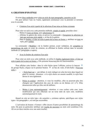 COURS BARDON - WORD 2007 / CHAPITRE 6



4. CREATION D’UN STYLE

      Il existe deux méthodes pour créer un style de type paragraphe, caractère ou lié.
      On peut utiliser l’une ou l’autre, également commencer avec la première et terminer
avec la seconde.

          Création d’un style à partir de la sélection d’une mise en forme existante

      Pour créer un style avec cette première méthode, simple et rapide, procédez ainsi :
        - Mettez le texte en forme, puis sélectionnez-le.
        - Affichez la galerie des styles et activez la commande « Enregistrer la sélection en
           tant que nouveau style rapide », en bas de la galerie.
        - Dans la fenêtre « Créer un style à partir de la mise en forme », attribuez un nom au
           style, puis validez.

     La commande « Modifier » de la fenêtre permet, avant validation, de compléter le
paramétrage du style en cours de création, en affichant la fenêtre utilisée dans la seconde
méthode (cf. paragraphe ci-après).

          Avec la fenêtre de création d’un style

       Pour créer un style avec cette méthode, on utilise la fenêtre également titrée « Créer un
style à partir de la mise en forme ». Elle présente beaucoup plus de fonctionnalités.

      Pour afficher cette fenêtre : dans le volet Styles (pour l’afficher, activez le lanceur
du groupe Style), cliquez sur le premier bouton          en bas du volet, d’info-bulle « Nouveau
style ».
              « Style basé sur » : par défaut, le style indiqué est celui du texte dans lequel est
               placé le curseur. Attention : si le style choisi est ensuite modifié, le style basé
               dessus le sera également.

              Police et couleur : attention, si vous les modifiez, elles ne pourront plus être
               changées par l’application des jeux de styles ou de thèmes (cf. § 7). Elles
               demeureront telles qu’elles ont été définies.

              Mettre à jour automatiquement : attention, si vous cochez cette case, toute
               modification qui sera effectuée sur un texte doté du style créé, modifiera
               automatiquement le style.

      Quand on crée un style type « de caractère », certaines options, spécifiques aux styles
types « de paragraphe », ne sont pas accessibles.

       L’activation du bouton « Format » offre encore d’autres possibilités de paramétrage du
style. On peut en particulier attribuer une touche de raccourci au style créé (combinez Ctrl,
Alt ou ces deux touches avec une autre touche).




                                                                                                 56
 