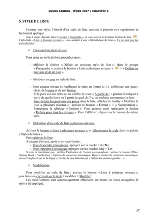 COURS BARDON - WORD 2007 / CHAPITRE 6



5. STYLE DE LISTE

      Comme tout style, l’intérêt d’un style de liste consiste à pouvoir être rapidement et
facilement appliqué.
        Sous l’onglet Accueil, dans le groupe « Paragraphe », si vous activez le troisième bouton de liste  ,
d’info-bulle « Liste à plusieurs niveaux », vous accédez à une « Bibliothèque de listes ». Ce ne sont pas des
styles de listes.

             Création d’un style de liste

      Pour créer un style de liste, procédez ainsi :

          -   Affichez la fenêtre « Définir un nouveau style de liste » : dans le groupe
              « Paragraphe », activez le bouton « Liste à plusieurs niveaux » > « Définir un
              nouveau style de liste ».

          -   Attribuez un nom au style de liste.

          -   Pour chaque niveau (« Appliquez la mise en forme à : »), définissez une puce :
              choix de la puce et de son format.
              Si la puce est une lettre ou un chiffre, la zone « A partir de : » permet d’indiquer à
              partir de quelle lettre ou à partir de quel chiffre, on souhaite commencer la liste.
              Pour définir les positions des puces dans la liste, affichez la fenêtre « Modifier la
              liste à plusieurs niveaux » : activez le bouton « Format » > « Numérotation ».
              Renseignez la rubrique « Position ». Vous pouvez aussi renseigner la fenêtre
              « Définir pour tous les niveaux ». Pour l’afficher, cliquez sur le bouton du même
              nom.

             Utilisation d’un style de liste à plusieurs niveaux

      Activez le bouton « Liste à plusieurs niveaux », et sélectionnez le style dans la galerie
« Styles de listes ».
      Puis saisissez la liste.
      A chaque élément, après avoir tapé Entrée :
         - Pour descendre d’un niveau, appuyez sur la touche Tab ()
         - Pour remonter d’un niveau, appuyez sur les touches Maj + Tab
      Si cela ne fonctionne pas, vérifiez l’activation de l’option correspondante : activez le bouton Office,
Options Word > Vérification > Options de correction automatique. Dans la fenêtre de correction automatique,
ouvrez l’onglet « Lors de la frappe ». Cochez la case débutant par « Définir les retraits à gauche… ».

             Modification

       Pour modifier un style de liste : activez le bouton « Liste à plusieurs niveaux »,
puis faites un clic droit sur le style à modifier > Modifier.
       Les modifications sont automatiquement effectuées sur toutes les listes auxquelles le
style a été appliqué.




                                                                                                           57
 