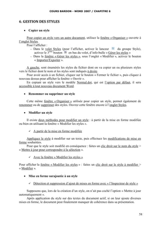 COURS BARDON - WORD 2007 / CHAPITRE 6



6. GESTION DES STYLES

    Copier un style

      Pour copier un style vers un autre document, utilisez la fenêtre « Organiser » ouverte à
l’onglet Styles.
      Pour l’afficher :
         - Dans le volet Styles (pour l’afficher, activez le lanceur         du groupe Style),
            activez le 3ème bouton    en bas du volet, d’info-bulle « Gérer les styles »
         - Dans la fenêtre « Gérer les styles », sous l’onglet « Modifier », activez le bouton
            « Importer/Exporter ».

      A gauche, sont énumérés les styles du fichier dont on va copier un ou plusieurs styles
vers le fichier dont le nom et les styles sont indiqués à droite.
      Pour avoir accès à un fichier, cliquez sur le bouton « Fermer le fichier », puis cliquez à
nouveau dessus pour afficher la fenêtre « Ouvrir ».
      En copiant un style vers le modèle Normal.dot, qui est l’option par défaut, il sera
accessible à tout nouveau document Word.

    Renommer ou supprimer un style

     Cette même fenêtre « Organiser » utilisée pour copier un style, permet également de
renommer ou de supprimer des styles. Ouvrez cette fenêtre encore à l’onglet Styles.

    Modifier un style

      Il existe deux méthodes pour modifier un style : à partir de la mise en forme modifiée
ou bien en utilisant la fenêtre « Modifier les styles ».

          A partir de la mise en forme modifiée

     Appliquez le style à modifier sur un texte, puis effectuez les modifications de mise en
forme souhaitées.
     Pour que le style soit modifié en conséquence : faites un clic droit sur le nom du style >
« Mettre à jour pour correspondre à la sélection ».

          Avec la fenêtre « Modifier les styles »

Pour afficher la fenêtre « Modifier les styles » : faites un clic droit sur le style à modifier >
« Modifier ».

    Mise en forme surajoutée à un style

          Détection et suppression d’ajout de mises en forme avec « l’Inspecteur de style »

     Supposons que, lors de la création d’un style, on n’ait pas coché l’option « Mettre à jour
automatiquement ».
     Après application du style sur des textes du document actif, si on leur ajoute diverses
mises en forme, le document peut finalement manquer de cohérence dans sa présentation.


                                                                                               58
 