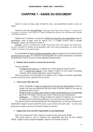 COURS BARDON - WORD 2007 / CHAPITRE 1




                CHAPITRE 1 - SAISIE DU DOCUMENT


     Sauf si le texte est long, tapez d’abord le texte, vous peaufinerez ensuite sa mise en
forme.

       Saisissez votre texte en mode Page. Vérifiez que, dans la barre d’état, le bouton           est bien activé,
si ce bouton y est présent. Sinon cliquez sur l’onglet Affichage pour effectuer cette vérification dans le groupe
« Affichages document ».

      Quand vous le souhaitez, vous pouvez afficher les caractères non imprimables (espaces,
paragraphes, sauts de page, sauts de section, etc.) : à l’onglet Accueil, dans le groupe
Paragraphe, cliquez sur le bouton d’icône ¶.
      Exemple : activez ce bouton pour vérifier la présence d’un seul espace entre deux mots,
ou pour connaître le nombre de paragraphes vides entre deux paragraphes, ou encore pour
vérifier l’existence d’un saut de page.

      Il est préférable de laisser quelques paragraphes vides (en appuyant sur la touche Entrée)
en dessous du texte saisi. Ils constituent des paragraphes de sécurité permettant si nécessaire
de facilement revenir à la mise en forme appliquée précédemment.

     Pointeur (de la souris) et curseur (là où on écrit)

     Ne pas confondre :
       - le pointeur de la souris qui se déplace sur l’écran quand on bouge la souris,
       - avec le curseur qui clignote et qui indique l’endroit où sera inséré le prochain
           caractère. On le nomme également « point d’insertion ».
     Placez le pointeur sur le document (à un endroit où il y a déjà un caractère, imprimable
ou non), un clic de souris y placera alors le curseur.

     Astuces pour aller plus vite

        -  Prenez l’habitude de taper en minuscule la 1ère lettre de chaque phrase. Word se
           charge d’en faire une majuscule (dès qu’on tape le premier espace ou un signe de
           ponctuation après le mot).
       - Inutile de taper un espace juste avant les signes de ponctuation qui en nécessitent
           un, Word s’en charge. Saisissez par contre l’espace qui suit la ponctuation.
       - Guillemets « » : Word se charge de placer les espaces à l’intérieur. Si vous tapez
           un espace avant le deuxième guillemet, il sera ouvert au lieu d’être fermé.
      Ces espaces générés automatiquement par Word apparaissent, en tant que caractères non
imprimables (onglet Accueil, bouton ¶ activé), sous la forme d’un petit rond ◦ (au lieu d’un
point pour un espace saisi avec la touche d’espace du clavier).

     Suppression d’un caractère imprimable ou non imprimable

      Pour l’un comme pour l’autre : placez le curseur devant, puis touche Suppr.
      Afin qu’on puisse le voir, le caractère non imprimable doit bien sûr être d’abord
affiché : onglet Accueil, groupe Paragraphe, cliquez sur le bouton d’icône ¶.

                                                                                                                 6
 