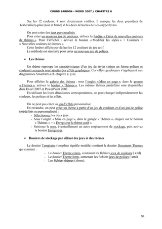 COURS BARDON - WORD 2007 / CHAPITRE 6



     Sur les 12 couleurs, 8 sont directement visibles. Il manque les deux premières de
Texte/arrière-plan (noir et blanc) et les deux dernières de liens hypertextes.

     On peut créer des jeux personnalisés.
     Pour créer un nouveau jeu de couleurs, utilisez la fenêtre « Créer de nouvelles couleurs
de thèmes ». Pour l’afficher : activez le bouton « Modifier les styles » > Couleurs >
« Nouvelles couleurs de thèmes ».
     Cette fenêtre affiche par défaut les 12 couleurs du jeu actif.
     La méthode est similaire pour créer un nouveau jeu de polices.

    Les thèmes

      Un thème regroupe les caractéristiques d’un jeu de styles (mises en forme polices et
couleurs) auxquels sont ajoutés des effets graphiques. Ces effets graphiques s’appliquent aux
diagrammes SmartArts (cf. chapitre 4, § 6).

     Pour afficher la galerie des thèmes : sous l’onglet « Mise en page », dans le groupe
« Thèmes », activez le bouton « Thèmes ». Les mêmes thèmes prédéfinis sont disponibles
dans Excel 2007 et PowerPoint 2007.
     En utilisant les listes déroulantes correspondantes, on peut changer indépendamment les
couleurs, les polices et les effets.

      On ne peut pas créer un jeu d’effets personnalisé.
      En revanche, on peut créer un thème à partir d’un jeu de couleurs et d’un jeu de police
(prédéfinis ou personnalisés) :
         - Sélectionnez les deux jeux.
         - Sous l’onglet « Mise en page », dans le groupe « Thèmes », cliquez sur le bouton
            « Thèmes » > « Enregistrer le thème actif ».
         - Saisissez le nom, éventuellement un autre emplacement de stockage, puis activez
            le bouton Enregistrer.

    Dossiers de stockage par défaut des jeux et des thèmes

      Le dossier Templates (template signifie modèle) contient le dossier Document Themes
qui contient :
                  - Le dossier Theme colors, contenant les fichiers jeux de couleurs (.xml)
                  - Le dossier Theme fonts, contenant les fichiers jeux de polices (.xml)
                  - Les fichiers thèmes (.thmx).




                                                                                           60
 