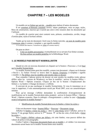 COURS BARDON - WORD 2007 / CHAPITRE 7




                      CHAPITRE 7 – LES MODELES


       Un modèle est un fichier qui sert de …modèle pour réaliser d’autres documents.
       Il est constitué d’éléments constants (textes, objets graphiques, mise en page, styles,
blocs de construction, macros) qui n’auront pas ainsi à être ressaisis dans les documents qui
l’utilisent.
       Un modèle de courrier peut ainsi contenir nom, prénom, coordonnées, en-tête, image
d’arrière-plan, styles d’écriture utilisés.

      Tandis qu’un nom de document s’écrit sous la forme nom.doc, un nom de modèle porte
l’extension .dotx (t comme « template », qui signifie modèle).
      S’il contient des macros, l’extension est .dotm (m comme macro).

     On peut au choix :
      - Créer un modèle personnalisé, éventuellement en se servant d’un fichier existant,
      - Ou bien utiliser un modèle prédéfini de la bibliothèque Word.


1. LE MODELE PAR DEFAUT NORMAL.DOTM

       Quand on crée un nouveau document en cliquant sur le bouton « Nouveau », il est basé
sur le modèle Normal.dotm.
       Le modèle Normal.dotm peut être modifié, comme tout document : cliquez sur le bouton
« Ouvrir ». Le fichier Normal se trouve dans le dossier Templates (« template » signifie
« modèle »). Par défaut, tous les modèles sont stockés dans ce dossier.
       Pour connaître l’adresse précise du dossier où sont stockés les modèles (cette adresse
diffère selon les versions de Windows), ou bien la modifier : activez le bouton Office >
Options Word > Options avancées. Cliquez en bas sur le bouton « Emplacement des
fichiers ». La fenêtre « Changer de dossier » s’affiche.
       Il convient de ne pas surcharger le modèle Normal.dotm. Si vous le renommez ou si
vous le supprimez, il sera automatiquement recréé par Word 2007, avec ses caractéristiques
initiales.
       Pour qu’un message s’affiche demandant la confirmation d’enregistrement de
modifications sur le modèle Normal.dotm (plus prudent) : activez le bouton Office > Options
Word > Options avancées. Dans la rubrique « Enregistrement », cochez la case « Demander
avant d’enregistrer le modèle Normal ».

             Modification du modèle Normal.dotm avec la fenêtre « Gérer les styles »

      Créez un document vierge : bouton Office > Nouveau > Document vierge.
      Affichez la fenêtre « Gérer les styles » : dans le volet Styles (pour l’afficher, activez le
lanceur     du groupe Style), activez le 3ème bouton       en bas du volet, d’info-bulle « Gérer
les styles ».
      Sous l’onglet « Définir valeurs par défaut » de cette fenêtre, vous pouvez définir des
valeurs de police et de paragraphe.
      Cochez l’option « Nouveaux documents basés sur ce modèle », et validez. Les nouveaux
documents seront basés sur le modèle Normal.dotm ainsi modifié.

                                                                                                61
 