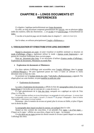COURS BARDON - WORD 2007 / CHAPITRE 8




              CHAPITRE 8 – LONGS DOCUMENTS ET
                        REFERENCES


      Ce chapitre s’applique particulièrement aux longs documents.
      En effet, un long document comprend généralement des renvois, une ou plusieurs tables
(table des matières, table des illustrations…), un en-tête et un pied de page, éventuellement un
index.
      L’en-tête et le pied de page ont été étudiés dans le chapitre 5 – MISE EN PAGE § 6.

      Sur le ruban, on utilisera principalement l’onglet « Références ».


1. VISUALISATION ET STRUCTURE D’UN LONG DOCUMENT

     Quand le document est court, on peut visualiser et modifier aisément sa structure en
mode d’affichage « Page », également utiliser le mode « Aperçu avant Impression », qui
permet de visualiser lisiblement deux ou trois pages.
     Pour un document plus long, il est nécessaire d’utiliser d’autres modes d’affichage :
Explorateur de documents, Miniatures ou mode Plan.

     Explorateur de documents et Miniatures

      Ces deux options d’affichage sont accessibles sous l’onglet Affichage, dans le groupe
« Afficher/Masquer ». On peut également passer de l’une à l’autre en utilisant le menu
déroulant situé en haut du volet.
      En pointant sur la bordure droite du volet, l’info-bulle « Redimensionner » apparaît. Par
cliqué-glissé sur cette bordure, on peut modifier la taille du volet.

            Explorateur de documents

      Le volet « Explorateur de documents » affiche la liste des paragraphes dotés d’un niveau
hiérarchique (c’est-à-dire qui ne sont pas en « corps de texte »).
      Il s’agit généralement de la liste des titres, auxquels on a appliqué un style de Titre
(Titre 1 à Titre 9).
       On peut cependant attribuer un niveau hiérarchique à un paragraphe de style quelconque : le curseur étant
dans le paragraphe, activez sous l’onglet « Accueil », le lanceur    du groupe « Paragraphe ». Dans la fenêtre
« Paragraphe », sélectionnez le niveau souhaité.
      Remarque : plus le numéro du niveau est grand, plus le niveau est faible, et plus il figure
vers la droite du plan.

       Le paragraphe dans lequel est placé le curseur, est surligné dans le volet.
       Quand un titre contient des sous-titres, il est précédé d’un signe + ou d’un signe –.
Cliquer sur le signe + affiche ses sous-titres, cliquer sur le signe – les masque.
       Un clic droit sur un signe permet de choisir ensuite le niveau à partir duquel on souhaite
l’affichage des titres.



                                                                                                              63
 