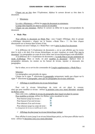 COURS BARDON - WORD 2007 / CHAPITRE 8



    Cliquer sur un titre dans l’Explorateur, déplace le curseur devant ce titre dans le
document.

          Miniatures

    Le volet « Miniatures » affiche les pages du document en miniatures.
    La page dans laquelle est situé le curseur est encadrée.
    Cliquer sur une miniature, déplace le curseur au début de la page correspondante du
document.

    Mode Plan

      Pour afficher le document en Mode Plan : sous l’onglet Affichage, dans le groupe
« Affichages document », cliquez sur le bouton « Mode Plan »            . Ou bien cliquez
directement sur ce bouton dans la barre d’état.
      Comme son nom l’indique, le « Mode Plan » sert à gérer le plan d’un document.

     A la différence de l’« Explorateur de documents », où ne sont affichés que les textes
dont le style a été doté d’un niveau hiérarchique, on peut visualiser en mode Plan tout le
document. Les paragraphes en corps de texte (donc sans niveau hiérarchique) sont affichables.
     A la différence de l’« Explorateur de documents », le mode Plan n’est pas seulement un
mode d’affichage. Dans ce mode, on peut modifier le document : déplacer titres et
paragraphes attenants, les monter ou les baisser de niveau, rajouter si nécessaire des
paragraphes.

     Sur le ruban, on se servira des commandes de l’onglet supplémentaire « Mode Plan ».

     Sélection :
     Les paragraphes sont précédés de signes.
     Cliquer sur le signe   sélectionne le paragraphe uniquement, tandis que cliquer sur le
signe sélectionne le paragraphe, ainsi que les paragraphes de niveaux inférieurs.

          Affichage et modification du niveau hiérarchique

      Pour voir le niveau hiérarchique du texte où est placé le curseur,
ainsi que pour modifier ce niveau : utilisez la première zone avec menu déroulant, encadrée
de flèches vertes.
      Dans cette zone, s’affiche le niveau du paragraphe dans lequel est placé le curseur.
      Pour modifier ce niveau, utilisez les flèches vertes encadrant la zone :
        Pour hausser jusqu’au niveau 1 :
        Pour hausser d’un seul niveau :
        Pour abaisser d’un seul niveau :
        Pour abaisser jusqu’au corps de texte :
     Le changement de niveau ne modifie pas le style.

          Affichage du plan jusqu’au niveau hiérarchique indiqué

      Pour afficher le texte jusqu’à un niveau hiérarchique précis, ou bien pour afficher tout le
texte : utilisez la deuxième zone avec menu déroulant.



                                                                                               64
 