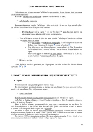 COURS BARDON - WORD 2007 / CHAPITRE 8



      Sélectionner un niveau permet d’afficher les paragraphes de ce niveau, ainsi que ceux
des niveaux supérieurs.
      Choisir « afficher tous les niveaux » permet d’afficher tout le texte.

             Afficher plus ou moins

     Pour développer ou réduire l’affichage : faire un double clic sur un signe dans le plan,
ou utiliser les boutons bleus de signe dans le ruban.

              -   Double-cliquer sur le signe      ou sur le signe    dans le plan, permet de
                  développer ou de réduire entièrement un paragraphe.

          -   Pour afficher un niveau de plus, ou pour réduire l’affichage d’un niveau, utilisez
              les signes bleus du ruban.
                        Pour développer ou réduire un paragraphe, il suffit de placer le curseur
                         dedans et de cliquer sur le bouton ou sur le bouton
                        Pour développer ou réduire plusieurs paragraphes à la fois, il convient
                         de les sélectionner, avant d’utiliser l’un ou l’autre de ces boutons de
                         signe.
                         Pour développer ou réduire le texte entier, sélectionnez-le (Ctrl+A),
                         avant d’utiliser l’un des deux boutons de signe.

             Déplacer un titre

      Pour déplacer un titre : procédez par cliqué-glissé, ou bien utilisez les flèches bleues
verticales   et



2. SIGNET, RENVOI, INSERTIONAUTO, LIEN HYPERTEXTE ET NOTE

     Signet

      Communément, un signet désigne un marque-page.
      En informatique, un signet désigne la marque sur un élément (un mot, une expression,
un titre…), auquel peut faire référence un renvoi.

             Pose d’un signet

       Sélectionnez l’élément ou cliquez à l’emplacement où doit être posé le signet.
       Affichez la fenêtre « Signet » : sous l’onglet « Insertion », dans le groupe « Liens »,
activez le bouton « Signet ».
       Dans la fenêtre, saisissez un nom explicite, sans espace, commençant par une lettre. Le
trait de soulignement et les chiffres sont autorisés (dès qu’un caractère est refusé, le bouton
« Ajouter » devient grisé). Puis cliquez sur « Ajouter ».
       Par défaut, les signets sont masqués. Pour rendre visibles les signets posés, il convient d’activer l’option
Word correspondante : cliquez sur le bouton Office > Options Word > Options avancées ; dans la rubrique
« Afficher le contenu du document », cochez la case « Afficher les signets ».
       Les signets s’affichent, entourés de crochets s’il y a eu sélection préalable. Si on a cliqué sur un
emplacement, sans sélectionner, une barre verticale І indique la pose d’un signet.



                                                                                                                 65
 