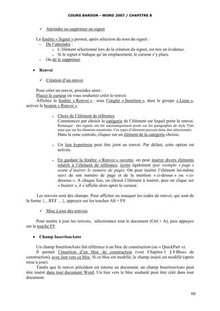 COURS BARDON - WORD 2007 / CHAPITRE 8



          Atteindre ou supprimer un signet

     La fenêtre « Signet » permet, après sélection du nom du signet :
      - De l’atteindre :
                L’élément sélectionné lors de la création du signet, est mis en évidence.
                Si le signet n’indique qu’un emplacement, le curseur s’y place.
      - Ou de le supprimer.

    Renvoi

          Création d’un renvoi

      Pour créer un renvoi, procédez ainsi :
      Placez le curseur où vous souhaitez créer le renvoi.
      Affichez la fenêtre « Renvoi » : sous l’onglet « Insertion », dans le groupe « Liens »,
activez le bouton « Renvoi ».

                  Choix de l’élément de référence
                   Commencez par choisir la catégorie de l’élément sur lequel porte le renvoi.
                   Remarque : des signets ont été automatiquement posés sur les paragraphes de style Titre
                   ainsi que sur les éléments numérotés. Ces types d’éléments peuvent donc être sélectionnés.
                   Dans la zone centrale, cliquez sur un élément de la catégorie choisie.

                  Un lien hypertexte peut être joint au renvoi. Par défaut, cette option est
                   activée.

                  En gardant la fenêtre « Renvoi » ouverte, on peut insérer divers éléments
                   relatifs à l’élément de référence, écrire également (par exemple « page »
                   avant d’insérer le numéro de page). On peut insérer l’élément lui-même
                   suivi de son numéro de page et de la mention « ci-dessus » ou « ci-
                   dessous ». A chaque fois, on choisit l’élément à insérer, puis on clique sur
                   « Insérer », il s’affiche alors après le curseur.

      Les renvois sont des champs. Pour afficher ou masquer les codes de renvoi, qui sont de
la forme {…REF …}, appuyez sur les touches Alt + F9.

          Mise à jour des renvois

      Pour mettre à jour les renvois, sélectionnez tout le document (Ctrl + A), puis appuyez
sur la touche F9.

    Champ InsertionAuto

      Un champ InsertionAuto fait référence à un bloc de construction (ou « QuickPart »).
      Il permet l’insertion d’un bloc de construction (voir Chapitre 1 § 8 Blocs de
construction), avec lien vers ce bloc. Si ce bloc est modifié, le champ inséré est modifié (après
mise à jour).
      Tandis que le renvoi précédent est interne au document, un champ InsertionAuto peut
être inséré dans tout document Word. Un lien vers le bloc souhaité peut être créé dans tout
document.


                                                                                                           66
 