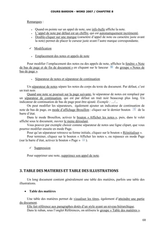 COURS BARDON - WORD 2007 / CHAPITRE 8



     Remarques :

            Quand on pointe sur un appel de note, une info-bulle affiche la note.
            L’appel de note par défaut est un chiffre, qui est automatiquement incrémenté.
            Double-cliquer sur une marque (caractère d’appel de note ou caractère juste avant
             la note) permet de placer le curseur juste avant l’autre marque correspondante.

            Modification

            Emplacement des notes et appels de note

     Pour modifier l’emplacement des notes ou des appels de note, affichez la fenêtre « Note
de bas de page et de fin de document » en cliquant sur le lanceur     du groupe « Notes de
bas de page ».

            Séparateur de notes et séparateur de continuation

      Un séparateur de notes sépare les notes du corps du texte du document. Par défaut, c’est
un trait noir.
      Quand une note se poursuit sur la page suivante, le séparateur de notes est remplacé par
un séparateur de continuation, qui est par défaut un trait noir beaucoup plus long. Un
indicateur de continuation de bas de page peut être ajouté. Exemple : …/…
      On peut modifier les séparateurs, également ajouter un indicateur de continuation de
note de bas de page, en mode d’affichage Brouillon : cliquez sur le dernier bouton          de la
barre d’état.
      Dans le mode Brouillon, activez le bouton « Afficher les notes », puis, dans le volet
affiché sous le document, ouvrez le menu déroulant.
      Vous pouvez par exemple choisir comme séparateur de notes une ligne clipart, que vous
pourrez modifier ensuite en mode Page.
      Pour qu’un séparateur retrouve sa forme initiale, cliquez sur le bouton « Réinitialiser ».
      Pour terminer, cliquez sur le bouton « Afficher les notes », ou repassez en mode Page
(sur la barre d’état, activez le bouton « Page »   ).

            Suppression

     Pour supprimer une note, supprimez son appel de note.



3. TABLE DES MATIERES ET TABLE DES ILLUSTRATIONS

       Un long document contient généralement une table des matières, parfois une table des
illustrations.

    Table des matières

     Une table des matières permet de visualiser les titres, également d’atteindre une partie
du document.
     Elle fait référence aux paragraphes dotés d’un style ayant un niveau hiérarchique.
     Dans le ruban, sous l’onglet Références, on utilisera le groupe « Table des matières ».

                                                                                               68
 