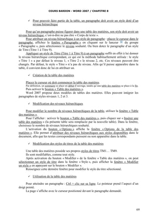 COURS BARDON - WORD 2007 / CHAPITRE 8



          Pour pouvoir faire partie de la table, un paragraphe doit avoir un style doté d’un
           niveau hiérarchique

      Pour qu’un paragraphe puisse figurer dans une table des matières, son style doit avoir un
niveau hiérarchique, c’est-à-dire ne pas être « Corps de texte ».
      Pour attribuer un niveau hiérarchique à un style de paragraphe : placez le curseur dans le
paragraphe, affichez la fenêtre « Paragraphe » en cliquant sur le lanceur              du groupe
« Paragraphe », puis sélectionnez le niveau souhaité. Ou bien dotez le paragraphe d’un style
de Titre (Titre 1 à Titre 9).
      Appliquer un style de Titre (Titre 1 à Titre 9) à un paragraphe suffit en effet à lui donner
le niveau hiérarchique correspondant, ce qui est la méthode habituellement utilisée : le style
« Titre 1 » a par défaut le niveau 1, « Titre 2 » le niveau 2, etc. Ces niveaux peuvent être
changés. Par défaut, le style « Titre » n’a pas de niveau. Afin qu’il puisse apparaître dans la
table, il convient donc de lui en attribuer un.

          Création de la table des matières

     Placez le curseur où doit commencer la table des matières.
     Par définition, un sommaire se place en début d’ouvrage, tandis qu’une table des matières se place à la fin.
     Puis activez le bouton « Table des matières ».
     Word 2007 propose deux modèles de tables des matières. Elles peuvent intégrer les
paragraphes de styles niveaux 1, 2 et 3.

          Modification des niveaux hiérarchiques

      Pour modifier le nombre de niveaux hiérarchiques de la table, utilisez la fenêtre « Table
des matières ».
      Pour l’afficher : activez le bouton « Table des matières », puis cliquez sur « Insérer une
table des matières » (la présente table sera remplacée par la nouvelle table). Dans la fenêtre,
choisissez le nombre de niveaux hiérarchiques souhaité.
      L’activation du bouton « Options » affiche la fenêtre « Options de la table des
matières ». Elle permet d’attribuer des niveaux hiérarchiques aux styles disponibles dans le
document, afin que les textes correspondants puissent ou non apparaître dans la table.

          Modification des styles de titres de la table des matières

      Une table des matières possède ses propres styles de titres TM1… TM9.
      Ils sont modifiables, comme tout style.
      Après activation du bouton « Modifier » de la fenêtre « Table des matières », on peut
sélectionner un style de titre dans la fenêtre « Style », puis afficher la fenêtre « Modifier
un style » en appuyant sur le bouton « Modifier ».
      Renseignez cette dernière fenêtre pour modifier le style du titre sélectionné.

          Utilisation de la table des matières

      Pour atteindre un paragraphe : Ctrl + clic sur sa ligne. Le pointeur prend l’aspect d’un
doigt pointé.
      La page s’affiche avec le curseur positionné devant le paragraphe demandé.




                                                                                                               69
 