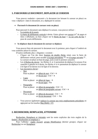 COURS BARDON - WORD 2007 / CHAPITRE 1



1. PARCOURIR LE DOCUMENT, DEPLACER LE CURSEUR

     Vous pouvez souhaiter « parcourir » le document (en laissant le curseur en place) ou
vous « déplacer » dans le document, en y déplaçant le curseur.

    Parcourir le document (le curseur reste en place)

     Pour parcourir le document sans déplacer le curseur, vous pouvez utiliser :
      - La roulette de la souris
      - La barre de défilement verticale à droite. Faites glisser son curseur (nos de pages et
          titres s’affichent), ou bien cliquez sur la flèche du haut  ou sur celle du bas 
          pour de courts défilements.

    Se déplacer dans le document (le curseur se déplace)

     Vous pouvez bien sûr parcourir le document avec le pointeur, puis cliquer à l’endroit où
vous souhaitez placer le curseur.
     D’autres méthodes plus « élégantes » existent :
       - Cliquez sur l’un des deux boutons de double flèche situés sous la barre de
          défilement vertical, pour accéder à la page précédente      ou à la page suivante .
          Le curseur est placé en haut de page, juste avant le premier caractère.
       - Les 4 flèches du clavier : les flèches  et  permettent de déplacer le curseur d’un
          caractère à gauche ou à droite, les flèches  et  permettent de déplacer le curseur
          à la ligne d’en dessus ou à la ligne d’en dessous.
       - Les raccourcis clavier :
             Mot
              Pour se placer en début de mot : Ctrl + 
                               en fin de mot : Ctrl + 
             Ligne
              Pour se placer en début de ligne : 
                               en fin de ligne : Fin
             Paragraphe
              Pour se placer en début de paragraphe : Ctrl + 
                               en début de paragraphe suivant : Ctrl + 
             Document
              Pour se placer en début de document : Ctrl + 
                               en fin de document : Ctrl + Fin

       -   Vous pouvez également replacer le curseur aux trois emplacements précédents en
           appuyant sur les touches Maj (Shift) + F5.



2. RECHERCHER, REMPLACER, ATTEINDRE

      Rechercher, Remplacer et Atteindre sont les noms explicites des trois onglets de la
fenêtre « Rechercher et remplacer ».
      Pour l’afficher : onglet Accueil, groupe Modification (dernier groupe), cliquez sur
Rechercher ou sur Remplacer.


                                                                                            7
 