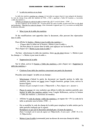 COURS BARDON - WORD 2007 / CHAPITRE 8


            La table des matières est un champ

        La table des matières constitue un « champ » (c’est-à-dire un espace réservé à une catégorie de données).
Le nom du champ d’une table des matières est TOC, « TOC » signifiant « Table Of Contents », c’est-à-dire
« table des matières ».
        Affichez ou masquez le code de la table en tapant Alt + F9. Il est de la forme : {TOC…}.
        Au lieu d’appuyer sur les touches Alt + F9 pour passer du code à la table, on peut aussi faire un clic droit
sur la sélection > Basculer les codes de champs. Cette commande n’apparaît que s’il y a au moins un champ dans
la sélection effectuée.

            Mise à jour de la table des matières

      Si des modifications sont apportées dans le document, elles peuvent être répercutées
dans la table.

      Pour afficher la fenêtre « Mettre à jour la table des matières » :
           Cliquez dans le ruban sur le bouton « Mettre à jour la table »,
           Ou bien placez le curseur dans la table, puis appuyez sur la touche F9,
      Puis cliquez sur « Mettre à jour toute la table ».

      Ou bien : sélectionnez la table des matières, faites un clic droit dessus > « Mettre à jour
les champs » > « Mettre à jour toute la table ».

            Suppression de la table

      Sur le ruban, activez le bouton « Table des matières », puis cliquez sur « Supprimer la
table des matières ».

            Création d’une table des matières concernant une partie du document

      Procédez ainsi (rappel : la table est un champ) :

         -   Sélectionnez d’abord la partie du document sur laquelle portera la table des
             matières, puis insérez un signet (sous l’onglet Insertion, groupe Liens, activez le
             bouton Signet).
             Donnez-lui par exemple le nom « TMpartielle ». Puis cliquez sur « Ajouter ».

         -   Placez le curseur où vous souhaitez que débute la table des matières partielle, puis
             insérez la table des matières entière (sous l’onglet Références, activez le bouton
             « Table des matières », choisissez un modèle).

         -   Affichez le code du champ « table des matières » en tapant Alt + F9. Le code de la
             table se présente sous la forme {TOC…}.

         -   On va modifier le code du champ de la table pour remplacer la table entière par la
             table partielle (indiquée par le signet).
             Remplacez ce qui suit le deuxième antislash par « b (nom du signet) ».
             Dans l’exemple où le nom du signet est TMpartielle, il sera saisi : {TOC 0 «1-3»
             b TMpartielle}.

         -   Mettez à jour la table (commande juste au-dessus du nouveau champ de table).


                                                                                                                  70
 