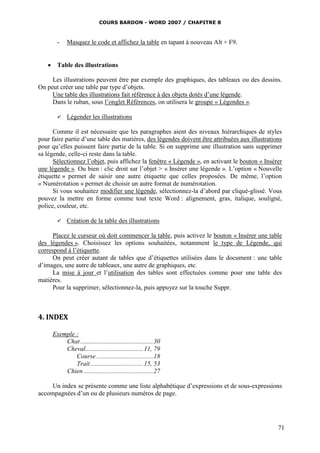 COURS BARDON - WORD 2007 / CHAPITRE 8



       -    Masquez le code et affichez la table en tapant à nouveau Alt + F9.


    Table des illustrations

     Les illustrations peuvent être par exemple des graphiques, des tableaux ou des dessins.
On peut créer une table par type d’objets.
     Une table des illustrations fait référence à des objets dotés d’une légende.
     Dans le ruban, sous l’onglet Références, on utilisera le groupe « Légendes ».

           Légender les illustrations

      Comme il est nécessaire que les paragraphes aient des niveaux hiérarchiques de styles
pour faire partie d’une table des matières, des légendes doivent être attribuées aux illustrations
pour qu’elles puissent faire partie de la table. Si on supprime une illustration sans supprimer
sa légende, celle-ci reste dans la table.
      Sélectionnez l’objet, puis affichez la fenêtre « Légende », en activant le bouton « Insérer
une légende ». Ou bien : clic droit sur l’objet > « Insérer une légende ». L’option « Nouvelle
étiquette » permet de saisir une autre étiquette que celles proposées. De même, l’option
« Numérotation » permet de choisir un autre format de numérotation.
      Si vous souhaitez modifier une légende, sélectionnez-la d’abord par cliqué-glissé. Vous
pouvez la mettre en forme comme tout texte Word : alignement, gras, italique, souligné,
police, couleur, etc.

           Création de la table des illustrations

      Placez le curseur où doit commencer la table, puis activez le bouton « Insérer une table
des légendes ». Choisissez les options souhaitées, notamment le type de Légende, qui
correspond à l’étiquette.
      On peut créer autant de tables que d’étiquettes utilisées dans le document : une table
d’images, une autre de tableaux, une autre de graphiques, etc.
      La mise à jour et l’utilisation des tables sont effectuées comme pour une table des
matières.
      Pour la supprimer, sélectionnez-la, puis appuyez sur la touche Suppr.



4. INDEX

     Exemple :
         Chat ............................................. 30
         Cheval.................................... 11, 79
             Course ................................... 18
             Trait ................................. 15, 53
         Chien ........................................... 27

     Un index se présente comme une liste alphabétique d’expressions et de sous-expressions
accompagnées d’un ou de plusieurs numéros de page.




                                                                                                71
 