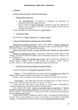 COURS BARDON - WORD 2007 / CHAPITRE 8



    Principe

     La mise en place d’un index s’effectue en deux étapes :

          Marquage des expressions :

             Soit individuellement : on parcourt le document, on sélectionne les
              expressions, puis on les marque une à une.
             Soit on utilise un fichier d’indexation contenant la liste des expressions à
              indexer, et on les marque en une fois. On peut compléter ensuite avec des
              marquages individuels.
     Une fois marquée, une expression devient « entrée d’index ».

          Création de l’index.

     On utilisera sous l’onglet « Références » le groupe « Index ».

    Parcours du document et marquage des entrées d’index

      Sélectionnez la première expression à indexer. Pour afficher la fenêtre « Marquer les
entrées d’index », activez le bouton « Entrée » du groupe « Index », ou bien tapez Alt + Maj +
X. La zone « Entrée » contient l’expression sélectionnée.
      Laissez cette fenêtre ouverte, le temps nécessaire pour marquer les autres entrées
d’index.
      Principe de marquage des entrées : sélectionnez l’expression, cliquez dans la zone
« Entrée » (la nouvelle expression remplace alors la précédente), cliquez sur « Marquer » ou
sur « Marquer tout ».
      Les entrées d’index sont affichées dans le texte, elles ne seront pas imprimées. Si
l’entrée est par exemple étoile, ce mot pourra être marqué : {.XE.« étoile ».}
ou {.XE. « Etoiles ».}. Elles peuvent être supprimées comme tout texte Word.

          Précisions sur la fenêtre « Marquer les entrées d’index »

     Commencez toujours par sélectionner l’expression à indexer.

      - « Entrée » : Le texte affiché dans cette zone est celui qui apparaîtra dans l’index. Par
défaut, la zone contient l’expression sélectionnée. Vous pouvez la modifier.
      Exemple : mettre au singulier ou en majuscules, ou choisir une toute autre expression.

      - « Sous-entrée » : Une entrée peut avoir des sous-entrées (dans l’exemple donné au
début de ce § 4, Cheval a deux sous-entrées « Course » et « Trait »).
      L’entrée doit être écrite dans la zone Entrée, et la sous-entrée, correspondant à
l’expression sélectionnée, doit être saisie dans la zone Sous-entrée.
      Autre méthode plus rapide : laissez la sous-entrée dans la zone Entrée et faites-la
précéder de l’entrée suivie de deux points (dans l’exemple, après avoir sélectionné « course »,
écrivez en Entrée : « Cheval:Course »). Comme pour l’entrée, le texte saisi en sous-entrée est
celui qui apparaitra dans l’index.
      Toujours dans la fenêtre « Marquer les entrées d’index », en cliquant du bouton droit sur
un texte saisi en zone d’entrée ou en zone de sous-entrée, il est proposé la commande
« Police ». La modification du format de police concerne uniquement le texte de l’index.


                                                                                              72
 